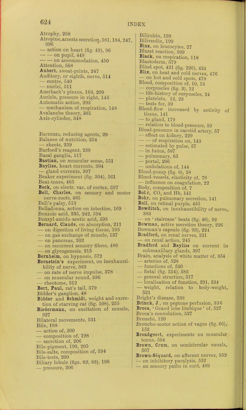 INDEX Atrophy, 268 Atropine,arrests secretion, 181,184, 247, 390 . ' > ' — action on heart (fig. 49), 96 on pupil, 449 on accommodation, 450 Attention, 568 Aubert, sweat-prints, 247 Auditory, or eighth, nerve, 514 — centre, 540 ■— nuclei, 511 Auerbach's plexus, 163, 209 Auricle, pressure in right, 145 Automatic action, 293 — mechanism of respiration, 148 Avalanche theory, 381 Axis-cylinder, 348 Bacteria, reducing agents, 29 Balance of nutrition, 254 — sheets, 259 Barfoed's reagent, 239 Basal ganglia, 517 Bastian, on muscular sense, 551 Bayliss, heart currents, 394 — gland currents, 397 Beaker experiment (fig. 304), 661 Beat-tones, 465 Beck, on electr. var. of cortex, 397 Bell, Charles, on sensory and motor nerve-roots, 485 Bell's palsy, 513 Belladonna, action on intestine, 109 Benzoic acid, 235, 242, 594 Benzyl-amido-acetic acid, 593 Bernard, Claude, on absorption, 211 — on digestion of living tissue, 195 ■— on gas exchange of muscle, 137 — on iDancreas, 202 — on recurrent sensory fibres, 486 — on glycogenesis, 213 Bernheim, on hypnosis, 572 Bernstein's experiment, on inexhausti- bility of nerve, 383 -— on rate of nerve impulse, 378 — on muscular sound, 386 — rheotome, 312 Bert, Paul, rat's tail, 379 Bidder's ganglion, 48 Bidder and Schmidt, weight and excre- tion of starving cat (fig. 108), 255 Biedermann, on excitation of muscle, 327 Bilateral movements, 531 Bile, 198 — action of, 200 — composition of, 198 — secretion of, 200 Bile-pigment, 199, 205 Bile-salts, composition of, 594 Bile-tests, 200 Biliary lobule (figs. 82, 83), 196 — pressure, 206 Bilirubin, 199 Biliverdin, 199 Binz, on leucocytes, 27 Biuret reaction, 599 Black, on respiration, 118 Blastoderm, 579 Blind spot, 421 (fig. 226), 424 Blix, on heat and cold nerves, 470 — on hot and cold spots, 478 Blood, composition of, 10, 13 — corpuscles (fig. 3), 12 — life-history of corpuscles, 24 — platelets, 12, 23 — tests for, 39 Blood-flow increaspd by activity of tissue, 141 — to gland, 179 — relation to blood-pressure, 59 Blood-pressure in carotid artery, 57 — effect on kidney, 229 of respiration on, 143 — estimated by pulse, 57 — in foetus, 587 — pulmonary, 65 — portal, 206 — undulations of, 144 Blood-pump (fig. 8), 28 Blood-vessels, elasticity of, 70 — influence on coagulation, 22 Body, composition of, 7 Botr, CO, and Hb, 141 Bohr, on pulmonary secretion, 141 Boll, on retinal purple, 455 Bowditch, on inexhaustibihty of nerve, 383 — on ' staircase' beats (fig. 46), 92 Bowman, active secretion theory, 226 Bowman's capsule (fig. 93), 224 Bradford, on renal nerves, 231 — on renal action, 245 Bradford and Bayliss on current in submaxillary glands, 397 Brain, analysis of white matter of, 354 — arteries of, 528 — functions of, 530 — foetal (fig. 314), 583 — general structure, 517 — localisation of function, 291, 534 — weight, relation to body-weight, 521 Bright's disease, 238 Brinck, J., on peptone perfusion, 336 Broca, ' Grand lobe limbique ' of, 527 Broca's convolution, 527 Bronchi, 120 Broncho-motor action of vagus (tig. 66),. 152 Brondgeest, experiments on muscular tonus, 504 Brown, Crum, on semicircular canals^ 507 Brown-S6quard, on afferent nerves, 352 — on inliibitory paralysis, 532 — on sensory paths in cord, 489