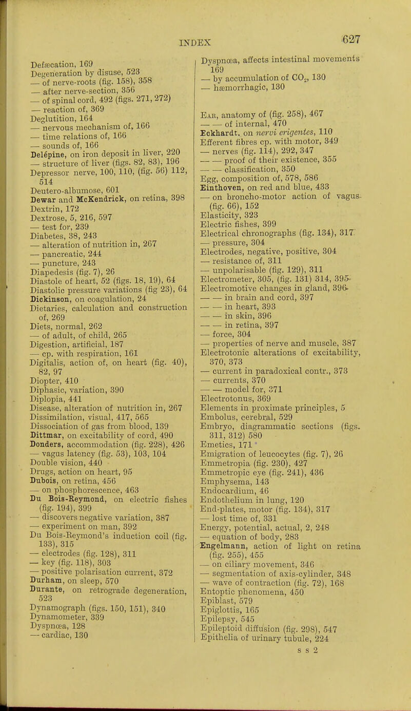 Detecation, 169 Degeneration by disuse, 523 — of nerve-roots (fig. 158), 358 — after nerve-section, 356 — of spinal cord, 492 (figs. 271,272) — reaction of, 369 Deglutition, 164 — nervous mechanism of, 166 — time relations of, 166 — sounds of, 166 Delepine, on iron deposit in liver, 220 — structure of liver (figs. 82, 83), 196 Depressor nerve, 100,110, (fig. 56) 112, 514 Deutero-albumose, 601 Dewar and McKendrick, on retina, 398 Dextrin, 172 Dextrose, 5, 216, 597 — test for, 239 Diabetes, 38, 243 — alteration of nutrition in, 267 — pancreatic, 244 — puncture, 243 Diapedesis (fig. 7), 26 Diastole of heart, 52 (figs. 18, 19), 64 Diastolic pressure variations (fig 23), 64 Dickinson, on coagulation, 24 Dietaries, calculation and construction of, 269 Diets, normal, 262 — of adult, of child, 265 Digestion, artificial, 187 — cp. with respiration, 161 Digitalis, action of, on heart (fig. 40), 82, 97 Diopter, 410 Diphasic, variation, 390 Diplopia, 441 Disease, alteration of nutrition in, 267 Dissimilation, visual, 417, 565 Dissociation of gas from blood, 139 Dittmar, on excitability of cord, 490 Bonders, accommodation (fig. 228), 426 — vagus latency (fig. 53), 103, 104 Double vision, 440 Drugs, action on heart, 95 Dubois, on retina, 456 — on phosphorescence, 463 Du Bois-Reymond, on electric fishes (fig. 194), 399 — discovers negative variation, 387 — experiment on man, 392 Du Bois-Eeymond's induction coil (fig. 133), 315 — electrodes (fig. 128), 311 — key (fig. 118), 303 — positive polarisation current, 372 Durham, on sleep, 570 Durante, on retrograde degeneration, 523 Dynamograph (figs. 150, 151), 340 Dynamometer, 339 Dyspnoea, 128 — cardiac, 130 Dyspnoea, affects intestinal movements 169 — by accumulation of COj, 130 — hffimorrhagic, 130 Ear, anatomy of (fig. 258), 467 of internal, 470 Eckhardt. on nervi erigenies, 110 Efferent fibres cp. with motor, 349 — nerves (fig. 114), 292, 347 proof of their existence, 355 classification, 350 Egg, composition of, 578, 586 Einthoven, on red and blue, 433 ■— on broncho-motor action of vagus- (fig. 66), 152 Elasticity, 323 Electric fishes, 399 Electrical chronographs (fig. 134), 317' — pressure, 304 Electrodes, negative, positive, 304 — resistance of, 311 — unpolarisable (fig. 129), 311 Electrometer, 305, (fig. 131) 314, 395- Electromotive changes in gland, 39(> in brain and cord, 397 in heart, 393 in skin, 396 in retina, 397 — force, 304 — properties of nerve and muscle, 387 Electrotonic alterations of excitability, 370, 373 — current in paradoxical contr., 373 —• currents, 370 model for, 371 Electrotonus, 369 Elements in proximate principles, 5 Embolus, cerebral, 529 Embryo, diagrammatic sections (figs. 311, 312) 580 Emetics, 171' Emigration of leucocytes (fig. 7), 26 Emmetropia (fig. 230), 427 Emmetropic eye (fig. 241), 436 Emphysema, 143 Endocardium, 46 Endothelium in lung, 120 End-plates, motor (fig. 134), 317 — lost time of, 331 Energy, potential, actual, 2, 248 •— equation of body, 283 Engelmann, action of light on retina (fig. 255), 455 — on ciliary movement, 346 •— segmentation of axis-cylinder, 348 — wave of contraction (fig. 72), 168 Entoptic phenomena, 450 Epiblast, 579 Epiglottis, 165 Epilepsy, 545 Epileptoid diffusion (fig. 298), 547 Epithelia of urinary tubule, 224 s s 2