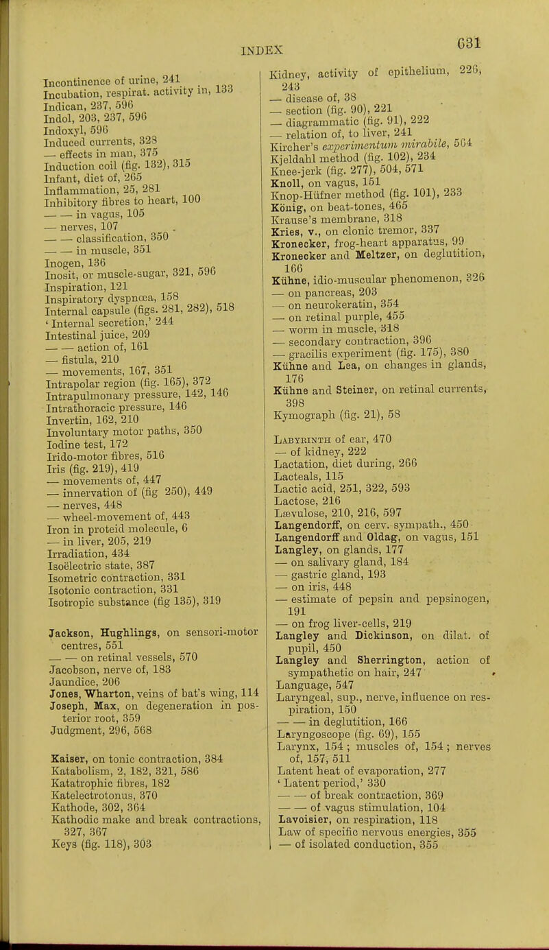 G31 Incontinence of urine, 241 Incubation, respirat. activity in, 166 Inclican, 237, 596 Indol, 203, 237, 59G Incloxyl, 59G Induced currents, 323 — effects in man, 375 Induction coil (fig. 132), 315 Infant, diet of, 265 Inflammation, 25, 281 Inhibitory fibres to heart, 100 in vagus, 105 — nerves, 107 classification, 350 in muscle, 351 Inogen,136 Inosit, or muscle-sugar, 321, 596 Inspiration, 121 Inspiratory dyspncea, 158 Internal capsule (figs. 281, 282), 518 ' Internal secretion,' 244 Intestinal juice, 209 action of, 161 — fistula, 210 — movements, 167, 351 Intrapolar region (fig. 165), 372 Intrapulmonary pressure, 142, 146 Intrathoracic pressure, 146 Invertin, 162, 210 Involuntary motor paths, 350 Iodine test, 172 Irido-motor fibres, 516 Iris (fig. 219), 419 — movements of, 447 — innervation of (fig 250), 449 — nerves, 448 — -wheel-movement of, 443 Iron in proteid molecule, 6 — in liver, 205, 219 Irradiation, 434 Isoelectric state, 387 Isometric contraction, 331 Isotonic contraction, 331 Isotropic substance (fig 135), 319 Jackson, Hughlings, on sensori-motor centres, 551 — — on retinal vessels, 570 Jacobson, nerve of, 183 Jaundice, 206 Jones, Wharton, veins of bat's wing, 114 Joseph, Max, on degeneration in pos- terior root, 359 Judgment, 296, 568 Kaiser, on tonic contraction, 384 Katabolism, 2, 182, 321, 586 Katatrophic fibres, 182 Katelectrotonus, 370 Kathode, 302, 364 Kathodic make and break contractions, 327, 367 Keys (fig. 118), 303 Kidney, activity of epithelium, 226, 243 — disease of, 38 — section (fig. 90), 221 — diagrammatic (fig. 91), 222 — relation of, to liver, 241 Kircher's experimcntum mirabile, obi Kjeldahl method (fig. 102), 234 Knee-jerk (fig. 277), 504, 571 Knoll, on vagus, 151 Knop-Hiifner method (fig. 101), 233 Kbuig, on beat-tones, 465 Krause's membrane, 318 Kries, v., on clonic tremor, 337 Kronecker, frog-heart apparatus, 99 Kronecker and Meltzer, on deglutition, 166 Kiihne, idio-muacular phenomenon, 326 — on pancreas, 203 — on neurokeratin, 354 — on retinal purple, 455 — worm in muscle, 318 — secondary contraction, 396 — gracilis experiment (fig. 175), 380 Kiilme and Lea, on changes in glands, 176 Kiihne and Steiner, on retinal currents, 398 Kymograph (fig. 21), 58 Labybinth of ear, 470 — of kidney, 222 Lactation, diet during, 266 Lacteals, 115 Lactic acid, 251, 322, 593 Lactose, 216 LsBvulose, 210, 216, 597 Langendorff, on cerv. sympath., 450 Langendorlf and Oldag, on vagus, 151 Langley, on glands, 177 — on salivary gland, 184 — gastric gland, 193 — on iris, 448 — estimate of pepsin and pepsinogen, 191 — on frog liver-cells, 219 Langley and Dickinson, on dilat. of pupil, 450 Langley and Sherrington, action of sympathetic on hair, 247 » Language, 547 Laryngeal, sup., nerve, influence on res- piration, 150 in deglutition, 166 Laryngoscope (fig. 69), 155 Larynx, 154; muscles of, 154 ; nerves of, 157, 511 Latent heat of evaporation, 277 ' Latent period,' 330 of break contraction, 369 of vagus stimulation, 104 Lavoisier, on respiration, 118 Law of specific nervous energies, 355 — of isolated conduction, 355