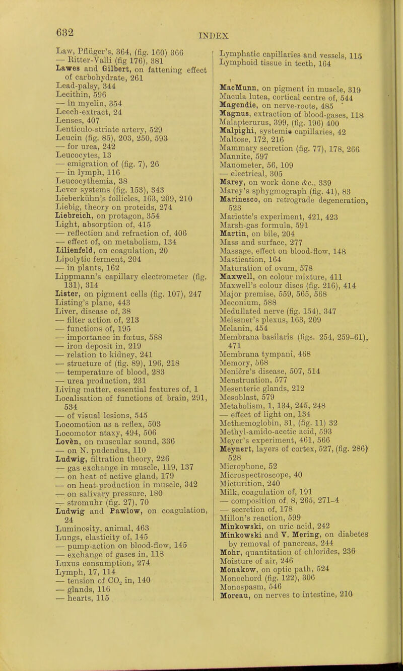 INDEX Law, PfliiRev's, 364, (fig. 100) 3G6 — Kitter-Valli (fig 170), 381 Lawes and Gilbert, on fattening effect of carbohydrate, 261 Lead-palsy, 344 Lecithin, 596 — in myelin, 354 Leech-extract, 24 Lenses, 407 Lenticulo-striate artery, 529 Leucin (fig. 85), 203, 250, 593 — for urea, 242 Leucocytes, 13 •— emigration of (fig. 7), 26 — in lymph, 116 Leucocythemia, 38 Lever systems (fig. 153), 343 Lieberkuhn's follicles, 163, 209, 210 Liebig, theory on proteids, 274 Liebreich, on protagon, 354 Light, absorption of, 415 — reflection and refraction of, 406 — effect of, on metabolism, 134 lilienfeld, on coagulation, 20 Lipolytic ferment, 204 — in plants, 162 Lippmann's capillary electrometer (fig. 131), 314 Lister, on pigment cells (fig. 107), 247 Listing's plane, 443 Liver, disease of, 38 — filter action of, 213 — functions of, 195 — importance in fcctus, 588 — iron deposit in, 219 — relation to kidney, 241 — structure of (fig. 89), 196, 218 — temperature of blood, 283 — urea production, 231 Living matter, essential features of, 1 Localisation of functions of brain, 291, 534 — of visual lesions, 545 Locomotion as a reflex, 503 Locomotor ataxy, 494, 506 Loven, on muscular sound, 336 — on N. pudendus, 110 Ludwig, filtration theory, 226 — gas exchange in muscle, 119, 137 — on heat of active gland, 179 — on heat-production in muscle, 342 — on salivary pressure, 180 — stromuhr (fig. 27), 70 Ludwig and Pawlow, on coagulation, 24 Luminosity, animal, 463 Lungs, elasticity of, 145 — pump-action on blood-flow, 145 — exchange of gases in, 113 Luxus consumption, 274 Lymph, 17, 114 — tension of CO.^ in, 140 — glands, 116 — hearts, 115 Lymphatic capillaries and vessels, 115 Lymphoid tissue in teeth, 164 MacMunn, on pigment in muscle, 310 Macula lutea, cortical centre of, 544 Magendie, on nerve-roots, 485  Magnus, extraction of blood-gases, 118 Malapterurus, 399, (fig. 196) 400 Malpighi, systemis capillaries, 42 Maltose, 172, 216 Mammary secretion (fig. 77), 178, 26G Mannite, 597 Manometer, 56, 109 — electrical, 305 Marey, on work done &c., 339 Marey's sphygmograph (fig. 41), 83 Marinesoo, on retrograde degeneration, 523 Mariotte's experiment, 421, 423 Marsh-gas formula, 591 Martin, on bile, 204 Mass and surface, 277 Massage, effect on blood-flow, 148 Mastication, 164 Maturation of ovum, 578 Maxwell, on colour mixture, 411 Maxwell's colour discs (fig. 216), 414 Major premise, 559, 565, 568 Meconium, 588 Medullated nerve (fig. 154), 347 Meissner's plexus, 163, 209 Melanin, 454 Membrana basilaris (figs. 254, 259-61), 471 Membrana tympani, 468 Memory, 568 Meniere's disease, 507, 514 Menstruation, 577 Mesenteric glands, 212 Mesoblast, 579 Metabolism, 1, 134, 245, 248 — effect of light on, 134 Methffimoglobin, 31, (fig. 11) 32 Methyl-amido-acetic acid, 593 Meyer's experiment, 461. 566 Meynert, layers of cortex, 527, (fig. 286) 528 Microphone, 52 Microspectroscope, 40 Micturition, 240 Milk, coagulation of, 191 — comijosition of, 8, 265, 271-4 — secretion of, 178 Millon's reaction, 599 Minkowski, on uric acid, 242 Minkowski and V. Mering, on diabetes by removal of pancreas, 244 Mohr, quantitation of chlorides, 23G Moisture of air, 246 Monakow, on optic path, 524 Monochord (fig. 122), 306 Monospasm, 546 Moreau, on nerves to intestine, 210