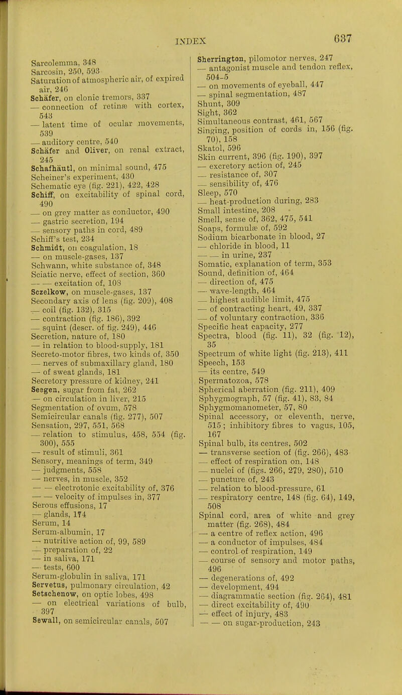 Sarcolemma, 348 Sarcosin, 250, 593 Saturation of atmospheric air, of expu'ecl air, 240 Schafer, on clonic tremors, 337 — connection of retinna with cortex, 543 — latent time of ocular movements, 539 — auditory centre, 540 Schafer and Oliver, on renal extract, 245 Schafhautl, on minimal sound, 475 Scheiner's experiment, 430 Schematic eye (fig. 221), 422, 428 SchifF, on excitability of spinal cord, 490 on grey matter as conductor, 490 — gastric secretion, 194 — sensory paths in cord, 489 Schiff's test, 234 Schmidt, on coagulation, 18 — on muscle-gases, 137 Schwann, white substance of, 848 Sciatic nerve, effect of section, 360 excitation of, lOS Sczelkow, on muscle-gases, 137 Secondary axis of lens (fig. 209), 408 — coil (fig. 132), 315 — contraction (fig. 18G), 392 — squint (descr. of fig. 249), 44G Secretion, nature of, 180 — in relation to blood-supply, 181 Secreto-motor fibres, two kinds of, 350 — nerves of submaxillary gland, 180 — of sweat glands, 181 Secretory pressure of kidney, 241 Seegen, sugar from fat, 262 — on circulation in liver, 215 Segmentation of ovum, 578 Semicircular canals (fig. 277), 507 Sensation, 297, 551, 568 — relation to stimulus, 458, 554 (fig. 300), 555 — result of stimuli, 361 Sensory, meanings of term, 349 — judgments, 558 — nerves, in muscle, 352 electrotonic excitability of, 376 velocity of impulses in, 377 Serous effusions, 17 — glands, 174 Serum, 14 Serum-albumin, 17 — nutritive action of, 99, 589 — preparation of, 22 — in saliva, 171 — tests, 000 Serum-globulin in saliva, 171 Servetus, pulmonary circulation, 42 SetBchenow, on optic lobes, 498 — on electrical variations of bulb, .397 Sewall, on semicircular canals, 507 Sherrington, pilomotor nerves, 247 — antagonist muscle and tendon reflex, 504-5 — on movements of eyeball, 447 — spinal segmentation, 487 Shunt, 309 Sight, 302 Simultaneous contrast, 461, 567 Singing, position of cords in, 156 (fig. 70), 158 Skatol, 596 Skin current, 396 (fig. 190), 397 — excretory action of, 245 — resistance of, 307 — sensibility of, 476 Sleep, 570 heat-production during, 283 Small intestine, 208 Smell, sense of, 362, 475, 541 Soaps, formula of, 592 Sodium bicarbonate in blood, 27 — chloride in blood, 11 — — in urine, 237 Somatic, explanation of term, 353 Sound, definition of, 464 — direction of, 475 1 — wave-length, 464 — highest audible limit, 475 — of contracting heart, 49, 337 — of voluntary contraction, 336 Specific heat capacity, 277 Spectra, blood (fig. 11), 32 (fig. 12), I 35 , Spectrum of white light (fig. 213), 411 Speech, 153 — its centre, 549 Spermatozoa, 578 Spherical aberration (fig. 211), 409 Sphygmograph, 57 (fig. 41), 83, 84 Sphygmomanometer, 57, 80 Spinal accessory, or eleventh, nerve, 515 ; inhibitory fibres to vagus, 105, 167 Spinal bulb, its centres, 502 — transverse section of (fig. 266), 483 — effect of respiration on, 148 _ nuclei of (figs. 266, 279, 280), 510 — puncture of, 243 — relation to blood-pressure, 61 — respiratory centre, 148 (fig. 64), 149, 508 Spinal cord, area of white and grey matter (fig. 268), 484 — a centre of reflex action, 496 — a conductor of impulses, 484 — control of respiration, 149 — course of sensory and motor paths, 496 — degenerations of, 492 — development, 494 — diagrammatic section (fig. 2G4), 481 •— direct excitability of, 490 — effect of injury, 483 on sugar-production, 243