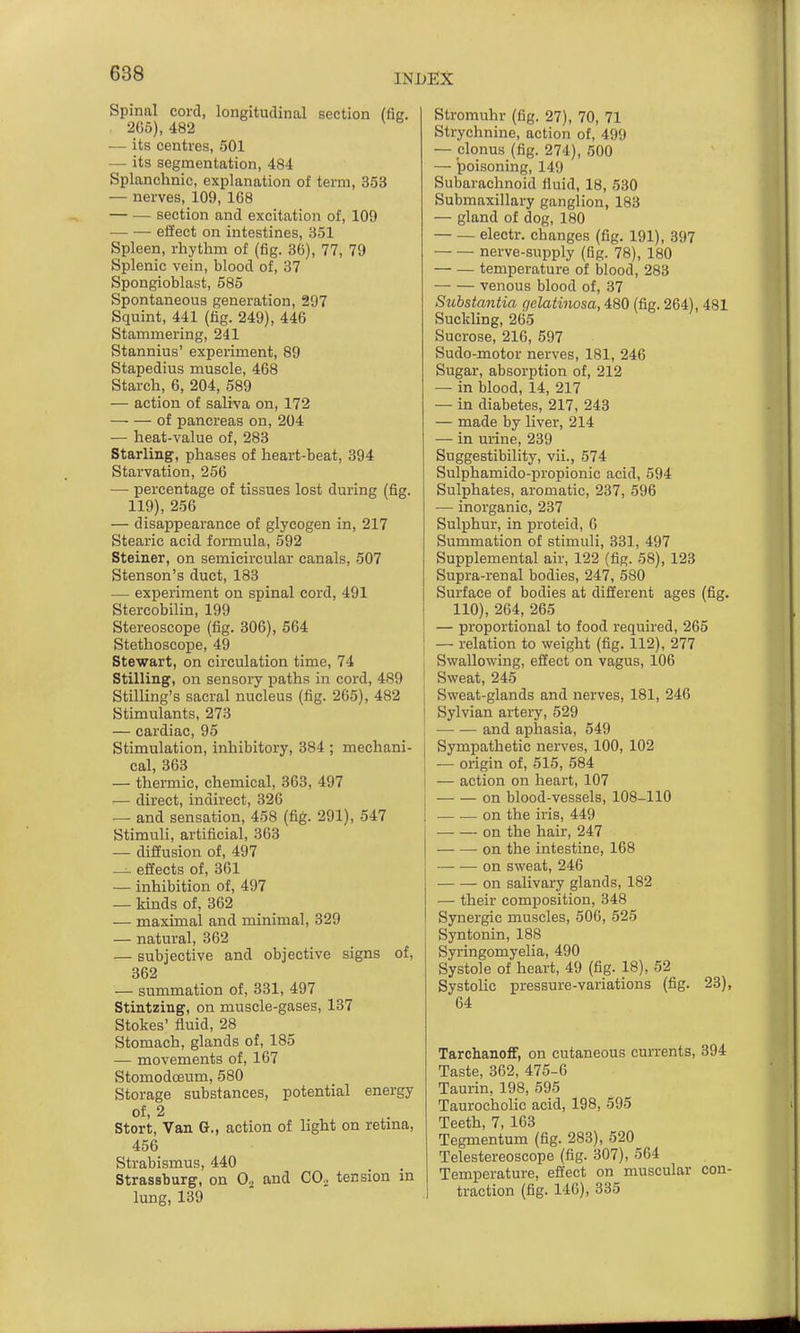 Spinal cord, longitudinal section (fis. 2G5), 482 — its centres, 501 — its segmentation, 484 Splanchnic, explanation of term, 353 — nerves, 109, 168 — — section and excitation of, 109 effect on intestines, 351 Spleen, rhythm of (fig. 36), 77, 79 Splenic vein, blood of, 37 Spongioblast, 585 Spontaneous generation, 297 Squint, 441 (fig. 249), 446 Stammering, 241 Stannius' experiment, 89 Stapedius muscle, 468 Starch, 6, 204, 589 — action of saliva on, 172 of pancreas on, 204 — heat-value of, 283 Starling, phases of heart-beat, 394 Starvation, 256 — percentage of tissues lost during (fig. 119), 256 — disappearance of glycogen in, 217 Stearic acid formula, 592 Steiner, on semicircular canals, 507 Stenson's duct, 183 — experiment on spinal cord, 491 Stercobilin, 199 Stereoscope (fig. 306), 564 Stethoscope, 49 Stewart, on circulation time, 74 Stilling, on sensory paths in cord, 489 Stilling's sacral nucleus (fig. 265), 482 Stimulants, 273 — cardiac, 95 Stimulation, inhibitory, 384 ; mechani- cal, 363 — thermic, chemical, 363, 497 — direct, indirect, 326 — and sensation, 458 (fig. 291), 547 Stimuli, artificial, 363 — diffusion of, 497 — effects of, 361 — inhibition of, 497 — kinds of, 362 — maximal and minimal, 329 — natural, 362 — subjective and objective signs of, 362 — summation of, 331, 497 Stintzing, on muscle-gases, 137 Stokes' fluid, 28 Stomach, glands of, 185 — movements of, 167 Stomodceum, 580 Storage substances, potential energy of, 2 Stort, Van G., action of light on retma, 456 Strabismus, 440 Strassburg, on 0. and CO2 tension m lung, 139 Stromuhr (fig. 27), 70, 71 Strychnine, action of, 499 — clonus (fig. 274), 500 — poisoning, 149 Subarachnoid fluid, 18, 530 Submaxillary ganglion, 183 — gland of dog, 180 — — electr. changes (fig. 191), 397 nerve-supply (fig. 78), 180 — — temperature of blood, 283 venous blood of, 37 Substantia gelatinosa, 480 (fig. 264), 481 Suckling, 265 Sucrose, 216, 597 Sudo-motor nerves, 181, 246 Sugar, absorption of, 212 — in blood, 14, 217 — in diabetes, 217, 243 — made by liver, 214 — in urine, 239 Suggestibility, vii., 574 Sulphamido-propionic acid, 594 Sulphates, aromatic, 237, 596 — inorganic, 237 Sulphur, in proteid, 6 Summation of stimuli, 331, 497 Supplemental air, 122 (fig. 58), 123 Supra-renal bodies, 247, 580 Surface of bodies at different ages (fig. 110), 264, 265 — proportional to food required, 265 — relation to weight (fig. 112), 277 Swallowing, effect on vagus, 106 Sweat, 245 Sweat-glands and nerves, 181, 246 Sylvian artery, 529 and aphasia, 549 Sympathetic nerves, 100, 102 — origin of, 515, 584 — action on heart, 107 on blood-vessels, 108-110 on the iris, 449 on the hair, 247 on the intestine, 168 — •— on sweat, 246 on salivary glands, 182 — their composition, 348 Synergic muscles, 506, 525 Syntonin, 188 Syringomyelia, 490 Systole of heart, 49 (fig. 18), 52 Systolic pressure-variations (fig. 23), 64 Tarchanoff, on cutaneous cun-ents, 394 Taste, 362, 475-6 Taurin, 198, 595 Taurocholic acid, 198, 595 Teeth, 7, 163 Tegmentum (fig. 283), 520 Telestereoscope (fig. 307), 564 Temperature, effect on muscular con- traction (fig. 146), 335