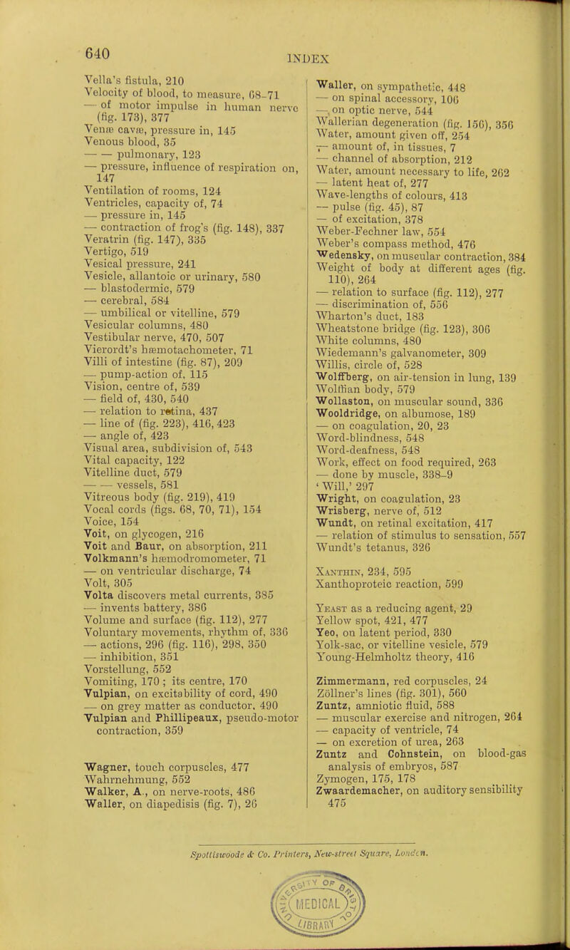 INDEX Vella's fistula, 210 Velocity of blood, to measure, 08-71 — of motor impulse in human nerve (fig. 173), 377 VeufB caviu, pressure in, 145 Venous blood, 85 pulmonary, 123 — pressure, influence of respiration on, 147 Ventilation of rooms, 124 Ventricles, capacity of, 74 — pressure in, 145 — contraction of frog's (fig. 148), 837 Veratrin (fig. 147), 335 Vertigo, 519 Vesical pressure, 241 Vesicle, allantoic or urinary, 580 — blastodermic, 579 — cerebral, 584 — umbilical or vitelline, 579 Vesicular columns, 480 Vestibular nerve, 470, 507 Vierordt's hajmotachometer, 71 Villi of intestine (fig. 87), 209 — pumjD-action of, 115 Vision, centre of, 539 — field of, 430, 540 — relation to retina, 437 — line of (fig. 223), 416, 423 — angle of, 423 Visual area, subdivision of, 543 Vital capacity, 122 Vitelline duct, 579 vessels, 581 Vitreous body (fig. 219), 419 Vocal cords (figs. C8, 70, 71), 154 Voice, 154 Volt, on glycogen, 216 Voit and Baur, on absorption, 211 Volkmann's hnsmodromometer, 71 — on ventricular discharge, 74 Volt, 305 Volta discovers metal currents, 385 — invents battery, 386 Volume and surface (fig. 112), 277 Voluntary movements, rhythm of, 336 — actions, 296 (fig. 116), 298, 350 — inhibition, 351 Vorstellung, 552 Vomiting, 170 ; its centre, 170 Vulpian, on excitability of cord, 490 — on grey matter as conductor. 490 Vulpian and Pliillipeaux, pseudo-motor contraction, 359 Wagner, touch corpuscles, 477 Wahrnehmung, 552 Walker, A., on nerve-roots, 486 Waller, on diapedisis (fig. 7), 20 Waller, on sympathetic, 448 — on spinal accessory, 100 —, on optic nerve, 544 Wallerian degeneration (fig. 156), 356 Water, amount given off, 254 — amount of, in tissues, 7 — channel of absorption, 212 Water, amount necessary to life, 262 — latent heat of, 277 Wave-lengths of colours, 413 — pulse (fig. 45), 87 — of excitation, 378 Weber-Fechner law, 554 Weber's compass method, 476 Wedensky, on muscular contraction, 384 Weight of body at different ages (fig. 110), 264 — relation to surface (fig. 112), 277 — discrimination of, 556 Wharton's duct, 183 Wheatstone bridge (fig. 123), 300 White columns, 480 Wiedemann's galvanometer, 309 Willis, circle of, 528 WolfFberg, on air-tension in lung, 139 Wolffian body, 579 WoUaston, on muscular sound, 330 Wooldridge, on albumose, 189 — on coagulation, 20, 23 Word-blindness, 548 Word-deafness, 548 Work, effect on food required, 263 — done by muscle, 338-9 ' Will,' 297 Wright, on coagiulation, 23 Wrisberg, nerve of, 512 Wundt, on retinal excitation, 417 — relation of stimulus to sensation, 557 Wundt's tetanus, 326 Xanthin, 234, 595 Xanthoproteic reaction, 599 Yeast as a reducing agent, 2D Yellow spot, 421, 477 Yeo, on latent period, 330 Yolk-sac, or vitelline vesicle, 579 Young-Helmholtz theory, 416 Zimmermann, red corpuscles, 24 Zollner's Hnes (fig. 301), 560 Zuntz, amniotic fluid, 588 — muscular exercise and nitrogen, 204 — capacity of ventricle, 74 — on excretion of urea, 203 Zuntz and Cohnstein, on blood-gas analysis of embryos, 587 Zymogen, 175, 178 Zwaardemacher, on auditory sensibility 475 Spotliswoode <£• Co. Printers, Neic-slrett Square, Louden.