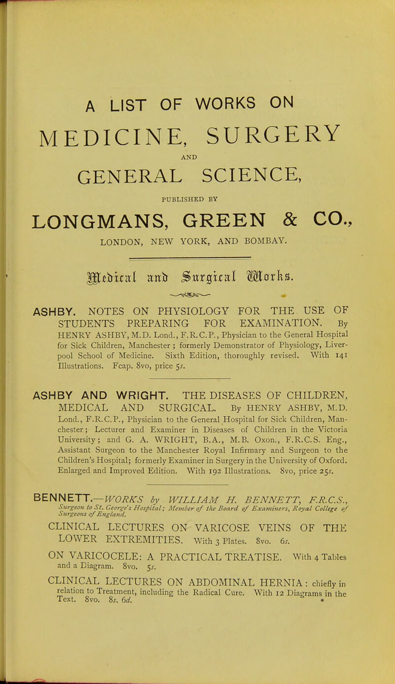 A LIST OF WORKS ON MEDICINE, SURGERY AND GENERAL SCIENCE, PUBLISHED BY LONGMANS, GREEN & CO., LONDON, NEW YORK, AND BOMBAY. ASH BY. NOTES ON PHYSIOLOGY FOR THE USE OF STUDENTS PREPARING FOR EXAMINATION. By HENRY ASHBY, M.D. Lond., F.R.C.P., Physician to the General Hospital for Sick Children, Manchester ; formerly Demonstrator of Physiology, Liver- pool School of Medicine. Sixth Edition, thoroughly revised. With 141 Illustrations. Fcap. 8vo, price 5^. ASHBY AND WRIGHT. THE DISEASES OF CHILDREN, MEDICAL AND SURGICAL. By HENRY ASHBY, M.D. Lond., F.R.C.P., Physician to the General Hospital for Sick Children, Man- chester ; Lecturer and Examiner in Diseases of Children in the Victoria University; and G. A. WRIGHT, B.A., M.B. Oxon., F.R.C.S. Eng., Assistant Surgeon to the Manchester Royal Infirmary and Surgeon to the Children's Hospital; formerly Examiner in Surgery in the University of Oxford. Enlarged and Improved Edition. With 192 Illustrations. 8vo, price 25J. BENNETT.—J^C^^^ dy WILLIAM H. BENNETT, F.R.C.S., Surgeon to St. George's Hospital; Member of the Board of Examiners, Royal College of Surgeons of Englatid. CLINICAL LECTURES ON VARICOSE VEINS OF THE LOWER EXTREMITIES. With 3 Plates. 8vo. 6.. ON VARICOCELE: A PRACTICAL TREATISE. With 4 Tables and a Diagram. 8vo. ^s. CLINICAL LECTURES ON ABDOMINAL HERNIA: chiefly in relation to Treatment, including the Radical Cure. With 12 Diagrams in the Text. 8vo. 8j. (id. *