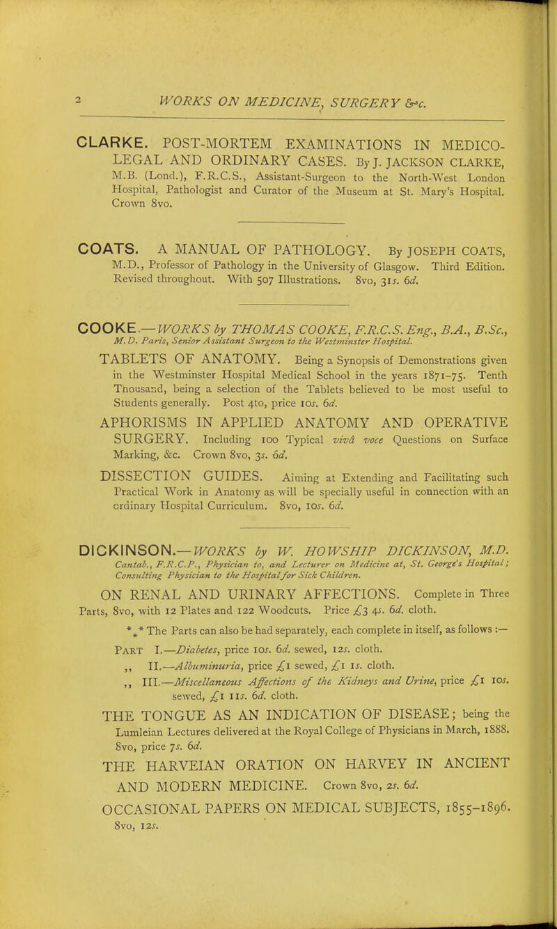 CLARKE. POST-MORTEM EXAMINATIONS IN MEDICO- LEGAL AND ORDINARY CASES. By J. JACKSON CLARKE, M.B. (Lond.), F.R.C.S., Assistant-Surgeon to the North-West London Hospital, Pathologist and Curator of the Museum at St. Mary's Hospital. Crown 8vo. COATS. A MANUAL OF PATHOLOGY. By JOSEPH COATS, M.D., Professor of Pathology in the University of Glasgow. Third Edition. Revised throughout. With 507 Illustrations. 8vo, 3IJ. 6d. OOOKE.—WORKS by THOMAS COOKE, F.R.C.S. E?ig., B.A., B.Sc, M. D. Paris, Seftior A ssistant Surgeon to the Westminster Hospital. TABLETS OF ANATOMY. Being a Synopsis of Demonstrations given in the Westminster Hospital Medical School in the years 1871-75. Tenth Thousand, being a selection of the Tablets believed to be most useful to Students generally. Post 4to, price loj. bd. APHORISMS IN APPLIED ANATOMY AND OPERATIVE SURGERY. Including 100 Typical vivd voce Questions on Surface Marking, &c. Crown Svo, 3^-. dd, DISSECTION GUIDES. Aiming at Extending and Facilitating such Practical Work in Anatomy as will be specially useful in connection with an ordinary Hospital Curriculum. Svo, loj. 6d. DICKINSON.—by W. HOWS HIP DICKINSON, M.D. Cantab., F.R.C.P., Physician to, and Lecturer on Medicine at, St. George's Hospital; Consulting Physician to the Hospitalfor Sick Children. ON RENAL AND URINARY AFFECTIONS. Complete in Three Parts, 8vo, with 12 Plates and 122 Woodcuts. Price £z 4s. (>d. cloth. *^* The Parts can also be had separately, each complete in itself, as follows :— Part I.—Diabetes, price ioj. (sd. sewed, 12.S. cloth. II.—Albuminuria, price £i sewed, £i is. cloth. III.—Miscellaneous Affections of the Kidneys and Urifie, Tpiice £1 los. sewed, £1 iis. 6d. cloth. THE TONGUE AS AN INDICATION OF DISEASE; being the Lumleian Lectures dehveredat the Royal College of Physicians in March, 188S. 8vo, price Js. 6d. THE HARVEIAN ORATION ON HARVEY IN ANCIENT AND MODERN MEDICINE. Crown 8vo, 2s. 6d. OCCASIONAL PAPERS ON MEDICAL SUBJECTS, 1855-1896. 8vo, 12s.