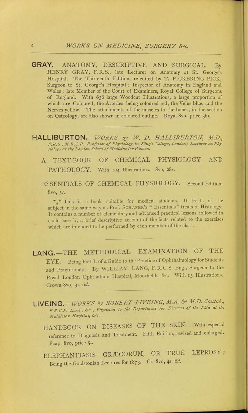 GRAY. ANATOMY, DESCRIPTIVE AND SURGICAL. By HENRY GRAY, F.R.S., late Lecturer on Anatomy at St. George's Hospital. The Thirteenth Edition, re-edited by T. PICKERING PICK, Surgeon to St. George's Hospital; Inspector of Anatomy in England and Wales; late Member of the Court of Examiners, Royal College of Surgeons of England. With 636 large Woodcut Illustrations, a large proportion of which are Coloured, the Arteries being coloured red, the Veins blue, and the Nerves yellow. The attachments of the muscles to the bones, in the section on Osteology, are also shown in coloured outline. Royal 8vo, price 36f. HALLIBURTON.—H^OTei^i- by W. D. HALLIBURTON, M.D., F.R.S., M.R.C.P., Professor 0/ Physiology iii King's College, London; Lecturer on Phy- siology at the London School of Medicine for Women. A TEXT-BOOK OF CHEMICAL PHYSIOLOGY AND PATHOLOGY. With 104 Illustrations. 8vo, 28^. ESSENTIALS OF CHEMICAL PHYSIOLOGY. Second Edition. 8vo, $5. *,* This is a book suitable for medical students. It treats of the subject in the same way as Prof. Schafer's  Essentials treats of Histology. It contains a number of elementary and advanced practical lessons, followed in each case by a brief descriptive account of the facts related to the exercises which are intended to be performed by each member of the class. LANG.—THE METHODICAL EXAMINATION OF THE EYE. Being Part I. of a Guide to the Practice of Ophthalmology for Students and Practitioners. By WILLIAM LANG, F.R.C.S. Eng., Surgeon to the Royal London Ophthalmic Hospital, Moorfields, &c. With 15 Illustrations. Crown 8vo, y. 6d. U^E\HQ.—WORKS by ROBERT LIVEING, M.A.&'M.D. Cantab., F.R.C.P. Lond., &'c.. Physician to the DepaHinent for Diseases of the Skin at the Middlesex Hospital, &'c. HANDBOOK ON DISEASES OF THE SKIN. With especial reference to Diagnosis and Treatment. Fifth Edition, revised and enlarged. Fcap. 8vo, price 5^. ELEPHANTIASIS GR^CORUM, OR TRUE LEPROSY; Being the Goulstonian Lectures for 1873. Cr. 8vo, 4^, dd.