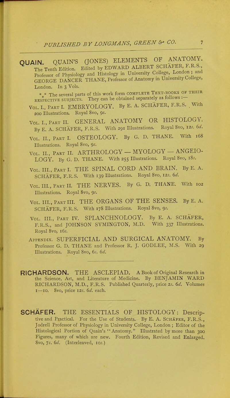 OUAIN QUAIN'S QONES) ELEMENTS OF ANATOMY. TheTenth Edition. Edited by EDWARD ALBERT SCHAFER F.R.S Professor of Physiology and Histology in University College. London ; and GEORGE DANCER THANE, Professor of Anatomy in University College, London. In 3 Vols. * * The several parts of this work form complete Text-books of their RESPECTIVE SUBJECTS. They can be obtained separately as follows :— Vol. L, Part L EMBRYOLOGY. By E. A. SCHAFER, F.R.S. , With 200 Illustrations. Royal 8vo, gs. Vol. I., Part IL GENERAL ANATOMY OR HISTOLOGY. By E. A. SCHAFER, F.R.S. With 291 Illustrations. Royal 8vo, I2J-. 6d. Vol. II., Part I. OSTEOLOGY. By G. D. THANE. With 168 Illustrations. Royal Svo, gs. VOL. II., Part II. ARTHROLOGY — MYOLOGY — ANGEIO- LOGY. By G. D. THANE. With 255 Illustrations. Royal Svo, i8j. VOL. IIL, Part L THE SPINAL CORD AND BRAIN. By E. A. SCHAFER, F.R.S. With 139 Illustrations. Royal Svo, 12s. bd. VOL. IIL, Part IL THE NERVES. By G. D. THANE. With 102 Illustrations. Royal Svo, 9^. Vol. HL, Part IIL THE ORGANS OF THE SENSES. By E. A. SCHAFER, F.R.S. With 17S Illustrations. Royal Svo, 95. Vol. hi.. Part IV. SPLANCHNOLOGY. By E. A. SCHAFER, F.R.S., and JOHNSON SYMINGTON, M.D. With 337 Illustrations. Royal Svo, i6^. Appendix. SUPERFICIAL AND SURGICAL ANATOMY. By Professor G. D, THANE and Professor R. J. GODLEE, M.S. With 29 Illustrations. Royal Svo, 6^. 6d. RICHARDSON. THE ASCLEPIAD. ABookof Original Research in the Science, Art, and Literature of Medicine. By BENJAMIN WARD RICHARDSON, M.D., F.R.S. Published Quarterly, price zs. 6d. Volumes I—10. Svo, price 12s. 6d. each. SCHAFER. THE ESSENTIALS OF HISTOLOGY: Descrip- tive and Practical. For the Use of Students. By E. A. Schafer, F.R.S., Jodrell Professor of Physiology in University College, London ; Editor of the Histological Portion of Quain's '' Anatomy. Illustrated by more than 300 Figures, many of which are new. Fourth Edition, Revised and Enlarged. Svo, 7j. 6d. (Interleaved, lo^.)