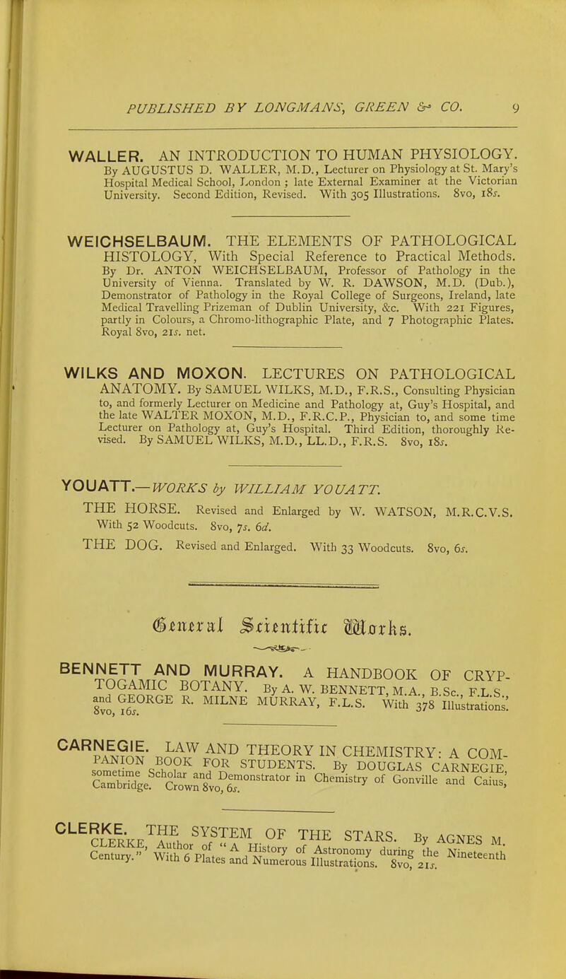 WALLER. AN INTRODUCTION TO HUMAN PHYSIOLOGY. By AUGUSTUS D. WALLER, M.D., Lecturer on Physiology at St. Mary's Hospital Medical School, London ; late External Examiner at the Victorian University. Second Edition, Revised. With 305 Illustrations. 8vo, i8j. WEICHSELBAUM. THE ELEMENTS OF PATHOLOGICAL HISTOLOGY, With Special Reference to Practical Methods. By Dr. ANTON WEICHSELBAUM, Professor of Pathology in the University of Vienna. Translated by W. R. DAWSON, M.D. (Dub.), Demonstrator of Pathology in the Royal College of Surgeons, Ireland, late Medical Travelling Prizeman of Dublin University, &c. With 221 Figures, partly in Colours, a Chromo-lithographic Plate, and 7 Photographic Plates. Royal 8vo, 21s. net. WILKS AND MOXON. LECTURES ON PATHOLOGICAL ANATOMY. By SAMUEL WILKS, M.D., F.R.S., Consulting Physician to, and formerly Lecturer on Medicine and Pathology at, Guy's Hospital, and the late WALTER MOXON, M.D., F.R.C.P., Physician to, and some time Lecturer on Pathology at, Guy's Hospital. Third Edition, thoroughly Re- vised. By SAMUEL WILKS, M.D., LL.D., F.R.S. 8vo, iSs. YOUATT.— JVOUKS WILLIAM YOU ATT. THE HORSE. Revised and Enlarged by W. WATSON, M.R.C.V.S. With 52 Woodcuts. 8vo, 7j. ed. THE DOG. Revised and Enlarged. With 33 Woodcuts. 8vo, 6j-. BENNETT AND MURRAY. A HANDBOOK OF CRYP- TOGAMIC BOTANY. By A. W. BENNETT, MA B Sc F L S ti^^^^^ ^- ''^^'^^ F.L.S. w^ 378 inustSu;';: ^'^^PAM^I^ J^^^ THEORY IN CHEMISTRY: A COM- PANION BOOK FOR STUDENTS. By DOUGLAS CARNEGIE SSge'^'Sirs'vofr^^^^^^ '^^^^^^^ ^'^?lerke'^?^. OF THE STARS. By AGNES M