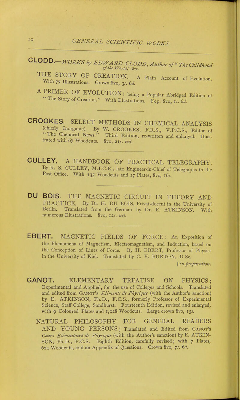 lO GENERAL SCIENTIFIC WORKS CL0DD.-fr0^^6- by EDWARD CLODD, Author of The Childhood of the World, '^'^^J'^^r CEEATION. A P..i„ Account „,Evo.,„»„. With 77 Illustrations. Crown 8vo, 3^. 6d. A PRIMER OF EVOLUTION: being a Popular Abridged Edition of The Story of Creation. With Illustrations. Fop. 8vo, is. 6d. CROOKES. SELECT METHODS IN CHEMICAL ANALYSIS (chiefly Inorganic). By \V. CROOKES, F.R.S., V.P.C.S., Editor of The Chemical News. Third Edition, re-written and enlarged. Illus- trated with 67 Woodcuts. 8vo, 21s. net. CULLEY. A HANDBOOK OF PRACTICAL TELEGRAPHY. By R. S. CULLEY, M.I.C.E., late Engineer-in-Chief of Telegraphs to the Post Office. With 135 Woodcuts and 17 Plates, 8vo, i6j. DU BOIS. THE MAGNETIC CIRCUIT IN THEORY AND PRACTICE. By Dr. H. DU BOIS, Privat-docent in the University of Berlin. Translated from the German by Dr. E. ATKINSON, With numerous Illustrations. 8vo, 121. net. EBERT. MAGNETIC FIELDS OF FORCE: An Exposition of the Phenomena of Magnetism, Electromagnetism, and Induction, based on the Conception of Lines of Force. By H. EBERT, Professor of Physics in the University of Kiel. Translated by C. V. BURTON, D.Sc. \In preparation. GANOT. ELEMENTARY TREATISE ON PHYSICS; Experimental and Applied, for the use of Colleges and Schools. Translated and edited from Ganot's Elements de Physique (with the Author's sanction) by E. ATKINSON, Ph.D., F.C.S., formerly Professor of Experimental Science, Staff College, Sandhurst. Fourteenth Edition, revised and enlarged, with 9 Coloured Plates and 1,028 Woodcuts. Large crown 8vo, 15^. NATURAL PHILOSOPHY FOR GENERAL READERS AND YOUNG PERSONS; Translated and Edited from Ganot's Cours Elemetitaire de Physique (with the Author's sanction) by E. ATKIN- SON, Ph.D., F.C.S. Eighth Edition, carefully revised; with 7 Plates, 624 Woodcuts, and an Appendix of Questions. Crown 8vo, 7j. ()d.