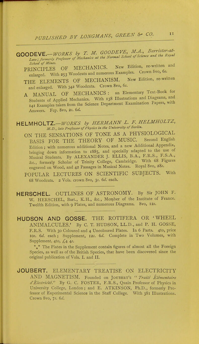 nnnOEWE-WORKS by T. M. GOODEVE, M.A., Barrister-at. School of Mines. , PRINCIPLES OF MECHANICS. New Edition, re-wntten and enlarged. With 253 Woodcuts and numerous Examples. Crown 8vo, bs. THE ELEMENTS OF MECHANISM. New Edition, re-written and enlarged. With 342 Woodcuts. Crown 8vo, 65. A MANUAL OF MECHANICS : an Elementary Text-Book for Students of Applied Mechanics. With 138 Illustrations and Diagrams, and 141 Examples taken from the Science Department Examination Papers, with Answers. Fcp. 8vo, 2s. 6d, HELUHOUZ.—WORKS by HERMANN L. F. HELMHOLTZ, M.D., late Professor 0/Physics in the University of Berlin. ON THE SENSATIONS OF TONE AS A PHYSIOLOGICAL BASIS FOR THE THEORY OF MUSIC. Second English Edition ; with numerous additional Notes, and a new Additional Appendix, bringing down information to 1885, and specially adapted to the use of Musical Students. By ALEXANDER J. ELLIS, B.A., F.R.S., F.S.A., &c., formerly Scholar of Trinity College, Cambridge. With 68 Figures engraved on Wood, and 42 Passages in Musical Notes. Royal 8vo, 22,s. POPULAR LECTURES ON SCIENTIFIC SUBJECTS. With 68 Woodcuts. 2 Vols, crown 8vo, 3^. 6d. each. HERSCHEL. OUTLINES OF ASTRONOMY. By Sir JOHN F. W. HERSCHEL, Bart., K.H., &c,, Member of the Institute of France. Twelfth Edition, with 9 Plates, and numerous Diagrams. 8vo, \2s. HUDSON AND GOSSE. THE ROTIFERA OR 'WHEEL ANIMALCULES.' By C. T. HUDSON, LL.D., and P. H. GOSSE, F.R.S. With 30 Coloured and 4 Uncoloured Plates. In 6 Parts. 4to, price los. 6d. each; Supplement, 12s, 6d. Complete in Two Volumes, with Supplement, 4to, £i\ 4^. *,* The Plates in the Supplement contain figures of almost all the Foreign Species, as well as of the British Species, that have been discovered since the original publication of Vols. I. and II. JOUBERT. ELEMENTARY TREATISE ON ELECTRICITY AND MAGNETISM. Founded on Joubert's  Traite EUmentaire d'Electricite. By G. C. FOSTER, F.R.S., Quain Professor of Physics in University College, London; and E. ATKINSON, Ph.D., formerly Pro- fessor of Experimental Science in the Staff College. With 381 Illustrations. Crown 8vo, ^s. 6d.