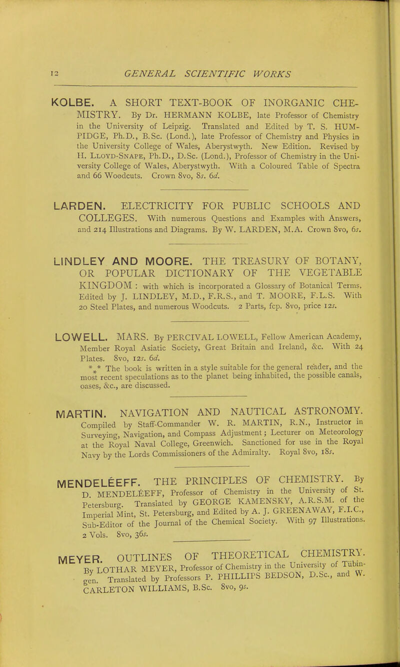 KOLBE. A SHORT TEXT-BOOK OF INORGANIC CHE- MISTRY. By Dr. HERMANN KOLBE, late Professor of Chemistry in the University of Leipzig. Translated and Edited by T. S. liUM- PIDGE, Ph.D., B.Sc. (Lond.), late Professor of Chemistry and Physics in the University College of Wales, Aberystwyth. New Edition. Revised by H. Lloyd-Snape, Ph.D., D.Sc. (Lond.), Professor of Chemistry in the Uni- versity College of Wales, Aberystwyth. With a Coloured Table of Spectra and 66 Woodcuts. Crown 8vo, 8j. 612^. LARDEN. ELECTRICITY FOR PUBLIC SCHOOLS AND COLLEGES. With numerous Questions and Examples with Answers, and 214 Illustrations and Diagrams. By W. LARDEN, M.A. Crown 8vo, 6s. LINDLEY AND MOORE. THE TREASURY OF BOTANY, OR POPULAR DICTIONARY OF THE VEGETABLE KINGDOM : virith which is incorporated a Glossary of Botanical Terms. Edited by J. LINDLEY, M.D., F.R.S., and T. MOORE, F.L.S. With 20 Steel Plates, and numerous Woodcuts. 2 Parts, fcp. 8vo, price 12s. LOWELL. MARS. By PERCIVAL LOWELL, Fellow American Academy, Member Royal Asiatic Society, Great Britain and Ireland, &c. With 24 Plates. 8vo, 12s. 6d. *^* The book is written in a style suitable for the general reader, and the most recent speculations as to the planet being inhabited, the possible canals, oases, &c., are discussed. MARTIN. NAVIGATION AND NAUTICAL ASTRONOMY. Compiled by Staff-Commander W. R. MARTIN, R.N., Instructor in Surveying, Navigation, and Compass Adjustment; Lecturer on Meteorology at the Royal Naval College, Greenwich. Sanctioned for use in the Royal Navy by the Lords Commissioners of the Admiralty. Royal 8vo, l2>s. MENDELEEFF. THE PRINCIPLES OF CHEMISTRY. By D MENDELfiEFF, Professor of Chemistry in the University of St. Petersburg. Translated by GEORGE KAMENSKY, A.R.S.M. of the Imperial Mint, St. Petersburg, and Edited by A. J. GREENAWAY, F.LC, Sub-Editor of the Journal of the Chemical Society. With 97 Illustrations. 2 Vols. 8vo, 365. MEYER OUTLINES OF THEORETICAL CHEMISTRY. Bv LOTHAR MEYER, Professor of Chemistry in the University of Tubm- ■ gen Translated by Professors P. PHILLIPS BEDSON, D.Sc, and W. CARLETON WILLIAMS, B.Sc. 8vo, 9s.