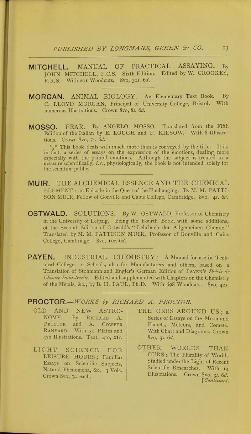 MITCHELL. MANUAL OF PRACTICAL ASSAYING. By JOHN MITCHELL, F.C.S. Sixth Edition. Edited by W. CROOKES, F.R.S. With 201 Woodcuts. 8vo, 3IJ-. 6J, MORGAN. ANIMAL BIOLOGY. An Elementary Text Book. By C. LLOYD MORGAN, Principal of University College, Bristol. With numerous Illustrations. Crown 8vo, 8j. 6d. MOSSO. FEAR. By ANGELO MOSSO. Translated from the Fifth Edition of the Italian by E. LOUGH and F. KIESOW. With 8 Illustra- tions. Crown Svo, Js. 6d. *^* This book deals with much more than is conveyed by the title. It is, in fact, a series of essays on the expression of the emotions, dealing more especially with the painful emotions. Although the subject is treated in a measure scientifically, i.e., physiologically, the book is not intended solely for the scientific public. MUIR. THE ALCHEMICAL ESSENCE AND THE CHEMICAL ELEMENT : an Episode in the Quest of the Unchanging. By M. M. PATTI- SON MUIR, Fellow of Gonville and Caius College, Cambridge. Svo. 4J. 6d, OSTWALD. SOLUTIONS. By W. OSTWALD, Professor of Chemistry in the University of Leipzig. Being the Fourth Book, with some additions, of the Second Edition of Ostwald's  Lehrbuch der AUgemeinen Chemie. Translated by M. M. PATTISON MUIR, Professor of Gonville and Caius College, Cambridge. Svo, 10s. 6d. PAYEN. INDUSTRIAL CHEMISTRY; A Manual for use in Tech- nical Colleges or Schools, also for Manufacturers and others, based on a Translation of Stohmann and Engler's German Edition of Payen's Precis de Chiinie Industrielle. Edited and supplemented with Chapters on the Chemistry of the Metals, &c., by B. H. PAUL, Ph.D. With 698 Woodcuts. Svo, 42^. PROCTOR.—by RIC OLD AND NEW ASTRO- NOMY. By Richard A. Proctor and A. Cowper Ran YARD. With 31 Plates and 472 Illustrations. Text. 4to, 2IJ. LIGHT SCIENCE FOR LEISURE HOURS; Familiar Essays on Scientific Subjects, Natural Phenomena, &c. 3 Vols. Crown Svo, 5^. each. ID A. PROCTOR. THE ORBS AROUND US ; a Series of Essays on the Moon and Planets, Meteors, and Comets. With Chart and Diagrams. Crown Svo, 3J-. 6d. OTHER WORLDS THAN OURS ; The Plurality of Worlds Studied under the Light of Recent Scientific Researches. With 14 Illustrations. Crown Svo, y. 6d. [ Contimied.