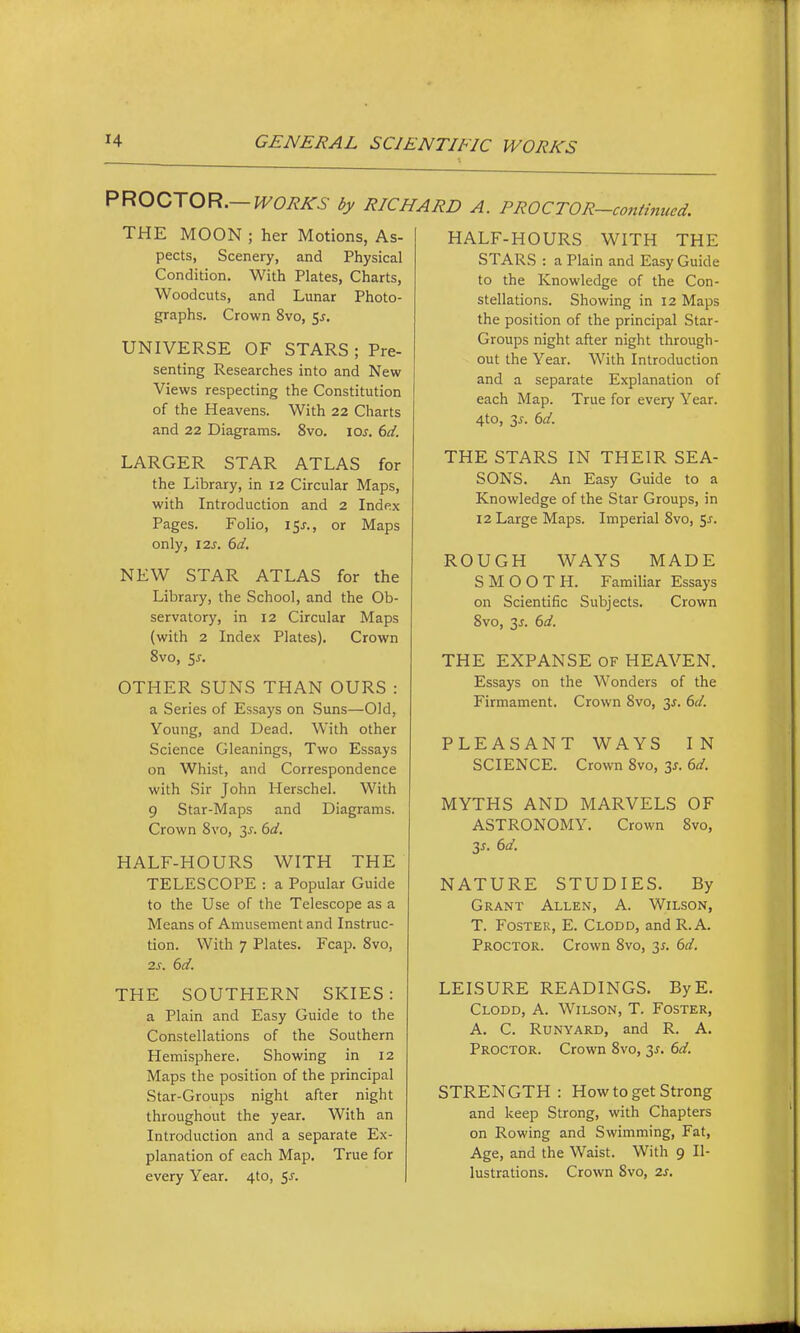 PROCTOR.- ■ WORKS by RICHARD A. PROCTOR—continued. THE MOON ; her Motions, As- pects, Scenery, and Physical Condition. With Plates, Charts, Woodcuts, and Lunar Photo- graphs. Crown 8vo, 5^. UNIVERSE OF STARS ; Pre- senting Researches into and New Views respecting the Constitution of the Heavens. With 22 Charts and 22 Diagrams. 8vo. \os. 6d. LARGER STAR ATLAS for the Library, in 12 Circular Maps, with Introduction and 2 Index Pages. Folio, 15^., or Maps only, 12s. 6d, NEW STAR ATLAS for the Library, the School, and the Ob- servatory, in 12 Circular Maps {with 2 Index Plates). Crown 8vo, 55. OTHER SUNS THAN OURS : a Series of Essays on Suns—Old, Young, and Dead. With other Science Gleanings, Two Essays on Whist, and Correspondence with Sir John Herschel. With 9 Star-Maps and Diagrams. Crown Svo, y. 6d. HALF-HOURS WITH THE TELESCOPE : a Popular Guide to the Use of the Telescope as a Means of Amusement and Instruc- tion. With 7 Plates. Fcap. Svo, 2s. 6d. THE SOUTHERN SKIES: a Plain and Easy Guide to the Constellations of the Southern Hemisphere. Showing in 12 Maps the position of the principal Star-Groups night after night throughout the year. With an Introduction and a separate Ex- planation of each Map, True for every Year. 4to, SJ. HALF-HOURS WITH THE STARS : a Plain and Easy Guide to the Knowledge of the Con- stellations. Showing in 12 Maps the position of the principal Star- Groups night after night through- out the Year. With Introduction and a separate Explanation of each Map. True for every Year. 4to, 3J. 6d. THE STARS IN THEIR SEA- SONS. An Easy Guide to a Knowledge of the Star Groups, in 12 Large Maps. Imperial Svo, 5^. ROUGH WAYS MADE SMOOTH. Familiar Essays on Scientific Subjects. Crown Svo, 3J. 6d. THE EXPANSE OF HEAVEN. Essays on the Wonders of the Firmament. Crown Svo, 35. 6d. PLEASANT WAYS IN SCIENCE. Crown Svo, 3^. 6d. MYTHS AND MARVELS OF ASTRONOMY. Crown Svo, 3^. 6a. NATURE STUDIES. By Grant Allen, A. Wilson, T. Foster, E. Clodd, andR.A. Proctor. Crown Svo, 3^. 6d. LEISURE READINGS. ByE. Clodd, A. Wilson, T. Foster, A. C. RuNYARD, and R. A. Proctor. Crown Svo, 35. 6d. STRENGTH: How to get Strong and keep Strong, with Chapters on Rowing and Swimming, Fat, Age, and the Waist. With 9 Il- lustrations. Crown Svo, 2s,