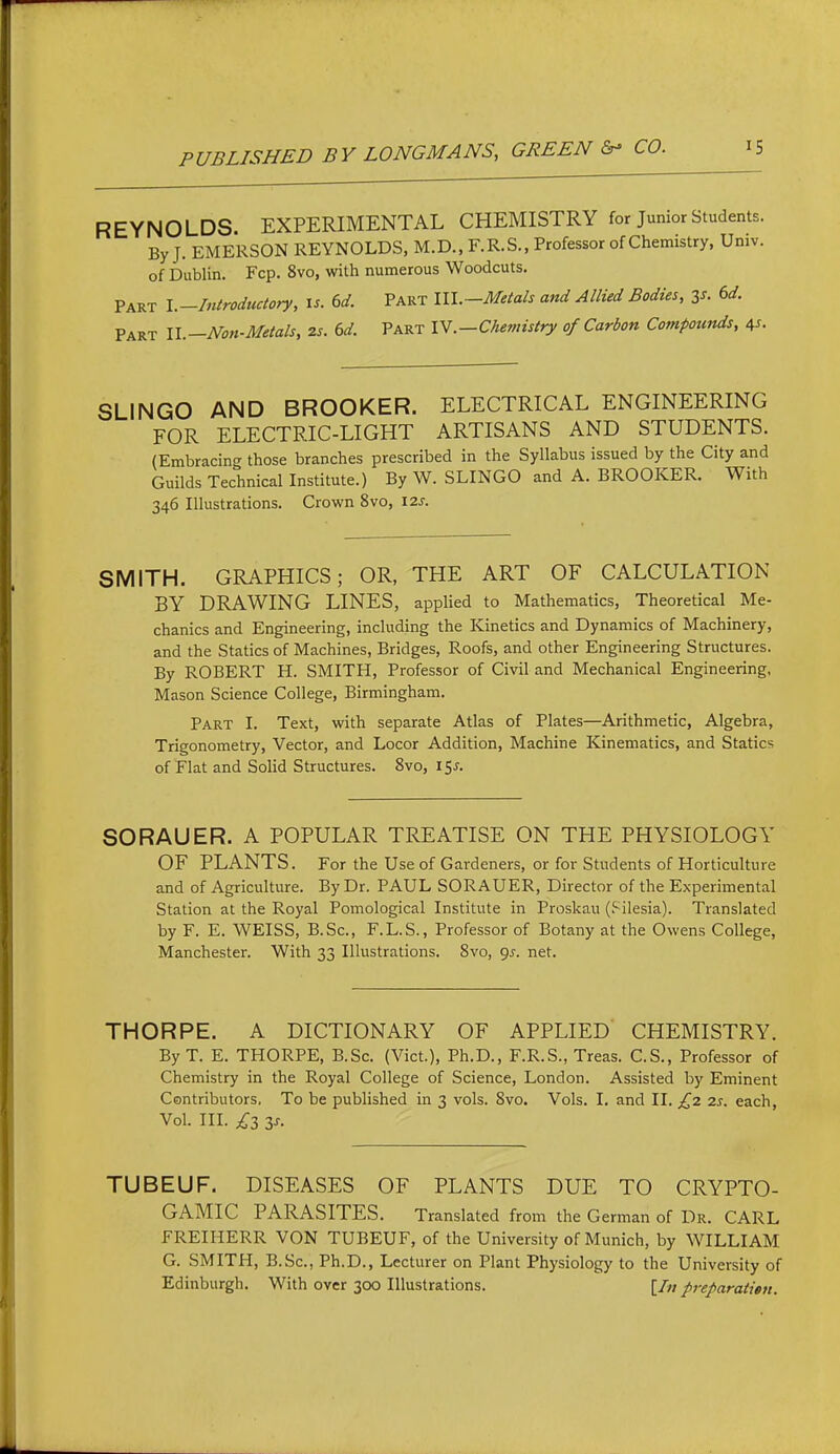 REYNOLDS. EXPERIMENTAL CHEMISTRY for Junior Students. By J. EMERSON REYNOLDS. M.D., F.R.S., Professor of Chemistry, Umv. of Dublin. Fcp. 8vo, with numerous Woodcuts. Part \.-Introductory, is. 6d. Part lll.-Meta/s and Allied Bodies, is. 6d. Part ll.—Nott-Metals, 2s. ed. Part lY.—Chemistry of Carbon Compounds, 45. SLINGO AND BROOKER. ELECTRICAL ENGINEERING FOR ELECTRIC-LIGHT ARTISANS AND STUDENTS. (Embracing those branches prescribed in the Syllabus issued by the City and Guilds Technical Institute.) By W. SLINGO and A. BROOKER. With 346 Illustrations. Crown 8vo, 12s. SMITH. GRAPHICS; OR, THE ART OF CALCULATION BY DRAWING LINES, appHed to Mathematics, Theoretical Me- chanics and Engineering, including the Kinetics and Dynamics of Machinery, and the Statics of Machines, Bridges, Roofs, and other Engineering Structures. By ROBERT H. SMITH, Professor of Civil and Mechanical Engineering, Mason Science College, Birmingham. Part I. Text, with separate Atlas of Plates—Arithmetic, Algebra, Trigonometry, Vector, and Locor Addition, Machine Kinematics, and Statics of Flat and Solid Structures. 8vo, 15J. SORAUER. A POPULAR TREATISE ON THE PHYSIOLOGY OF PLANTS. For the Use of Gardeners, or for Students of Horticulture and of Agriculture. By Dr. PAUL SORAUER, Director of the Experimental Station at the Royal Pomological Institute in Proskau (?ilesia). Translated by F. E. WEISS, B.Sc, F.L.S., Professor of Botany at the Owens College, Manchester. With 33 Illustrations. 8vo, ()s. net. THORPE. A DICTIONARY OF APPLIED CHEMISTRY. ByT. E. THORPE, B.Sc. (Vict.), Ph.D., F.R.S., Treas. C.S., Professor of Chemistry in the Royal College of Science, London. Assisted by Eminent Contributors, To be published in 3 vols. 8vo. Vols. I. and II. £2 2s. each. Vol. III. £z y. TUBEUF. DISEASES OF PLANTS DUE TO CRYPTO- GAMIC PARASITES. Translated from the German of Dr. CARL FREIHERR VON TUBEUF, of the University of Munich, by WILLIAM G. SMITH, B.Sc, Ph.D., Lecturer on Plant Physiology to the University of Edinburgh. With over 300 Illustrations. [/«preparation.