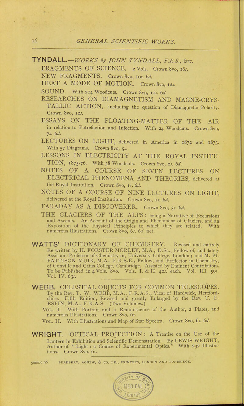 T^HDlKVu.—WORKS by JOHN TYNDALL, F.R.S., &-c. FRAGMENTS OF SCIENCE. 2 Vols. Crown 8vo, 16^. NEW FRAGMENTS. Crown 8vo, lox. 6d. HEAT A MODE OF MOTION. Crown 8vo, I2S. SOUND. With 204 Woodcuts. Crown 8vo, los. 6d. RESEARCHES ON DIAMAGNETISM AND MAGNE-CRYS- TALLIC ACTION, including the question of Diamagnetic Polarity. Crown 8vo, 12s. ESSAYS ON THE FLOATING-MATTER OF THE AIR in relation to Putrefaction and Infection. With 24 Woodcuts. Crown 8vo, LECTURES ON LIGHT, delivered in America in 1872 and 1873. With 57 Diagrams. Crown 8vo, 5^. LESSONS IN ELECTRICITY AT THE ROYAL INSTITU- TION, 1875-76. With 58 Woodcuts. Crown 8vo, 2s. 6d. NOTES OF A COURSE OF SEVEN LECTURES ON ELECTRICAL PHENOMENA AND THEORIES, delivered at the Royal Institution. Crown 8vo, is. 6d. NOTES OF A COURSE OF NINE LECTURES ON LIGHT, delivered at the Royal Institution. Crown 8vo, is. 6d. FARADAY AS A DISCOVERER. Crown 8vo, 3.. 6d THE GLACIERS OF THE ALPS : being a Narrative of Excursions and Ascents. An Account of the Origin and Phenomena of Glaciers, and an Exposition of the Physical Principles to which they are related. With numerous Illustrations. Crown 8vo, 6s. 6d. net. WATTS' DICTIONARY OF CHEMISTRY. Revised and entirely Re-written by H. FORSTER MORLEY, M.A., D.Sc, Fellow of, and lately Assistant-Professor of Chemistry in, University College, London ; and M. M. PATTISON MUIR, M.A., F.R.S.E., Fellow, and Przelector in Chemistry, of Gonville and Caius College, Cambridge. Assisted by Eminent Contributors. To be Published in 4 Vols. 8vo. Vols. I. & II. 42s. each. Vol. III. 505. Vol. IV. 63s. WEBB. CELESTIAL OBJECTS FOR COMMON TELESCOPES. By the Rev. T. W. WEBB, M.A., F.R.A.S., Vicar of Hardwick, Hereford- shire. Fifth Edition, Revised and greatly Enlarged by the Rev. T. E. ESPIN, M. A., F. R. A. S. (Two Volumes.) Vol. I. With Portrait and a Reminiscence of the Author, 2 Plates, and numerous Illustrations. Crown 8vo, 6s. Vol. II. With Illustrations and Map of Star Spectra. Crown 8vo, 6s. 6d. WRIGHT. OPTICAL PROJECTION : A Treatise on the Use of the Lantern in Exhibition and Scientific Demonstration. By LEWIS WRIGHT, Author of Light: a Course of Experimental Optics. With 232 Illustra- tions. Crown 8vo, 6s. 5000.9 96. BRADBURY, AGNEW, & CO. LD., PRINTERS, LONDON AND TONBRIDCB.