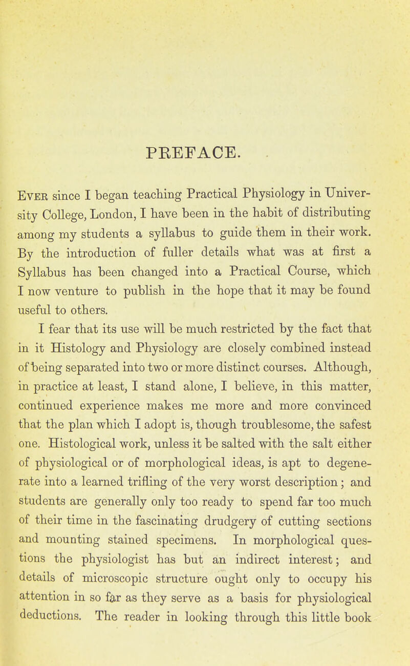 PEEFACE. Ever since I began teaching Practical Physiology in Univer- sity College, London, I have been in the habit of distributing among my students a syllabus to guide them in their work. By the introduction of fuller details what was at first a Syllabus has been changed into a Practical Course, which I now venture to publish in the hope that it may be found useful to others. I fear that its use will be much restricted by the fact that in it Histology and Physiology are closely combined instead of being separated into two or more distinct courses. Although, in practice at least, I stand alone, I believe, in this matter, continued experience makes me more and more convinced that the plan which I adopt is, though troublesome, the safest one. Histological work, unless it be salted with the salt either of physiological or of morphological ideas, is apt to degene- rate into a learned trifling of the very worst description; and students are generally only too ready to spend far too much of their time in the fascinating drudgery of cutting sections and mounting stained specimens. In morphological ques- tions the physiologist has but an indirect interest; and details of microscopic structure ought only to occupy his attention in so far as they serve as a basis for physiological deductions. The reader in looking through this little book