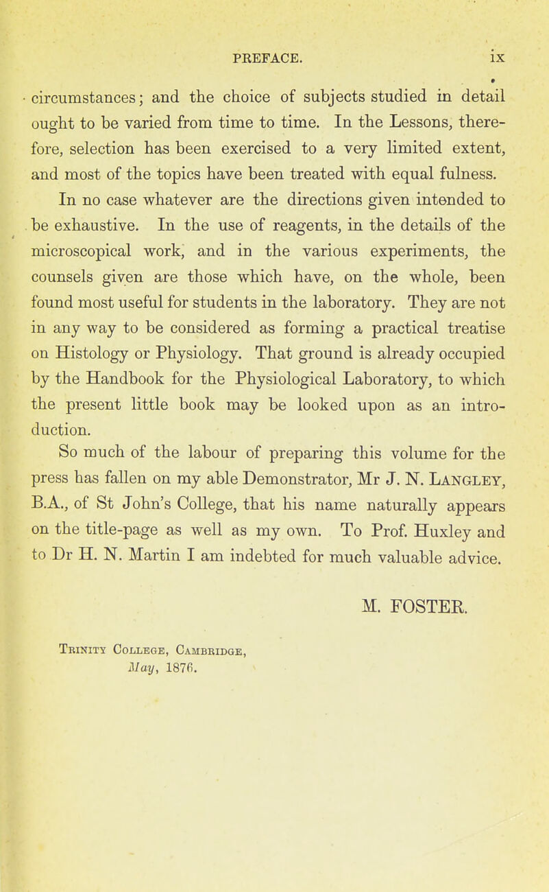 •circumstances; and the choice of subjects studied in detail ought to be varied from time to time. In the Lessons, there- fore, selection has been exercised to a very limited extent, and most of the topics have been treated with equal fulness. In no case whatever are the directions given intended to be exhaustive. In the use of reagents, in the details of the microscopical work, and in the various experiments, the counsels given are those which have, on the whole, been found most useful for students in the laboratory. They are not in any way to be considered as forming a practical treatise on Histology or Physiology. That ground is already occupied by the Handbook for the Physiological Laboratory, to which the present little book may be looked upon as an intro- duction. So much of the labour of preparing this volume for the press has fallen on my able Demonstrator, Mr J. N. Langley, B.A., of St John's College, that his name naturally appears on the title-page as well as my own. To Prof. Huxley and to Dr H. N. Martin I am indebted for much valuable advice. M. FOSTER. Trinity College, Cambridge, J\Iay, 187fi.
