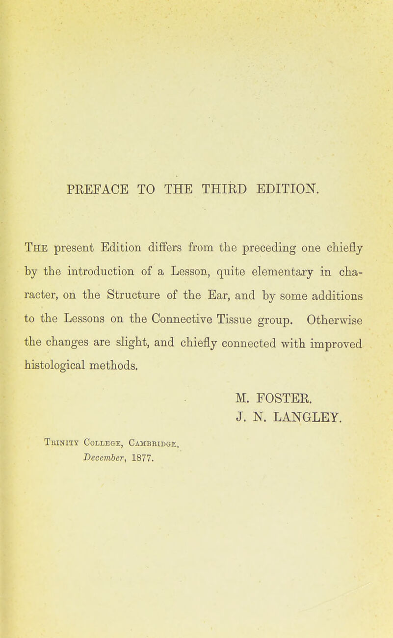 PREFACE TO THE THIRD EDITION. The present Edition differs from the preceding one chiefly by the introduction of a Lesson, quite elementary in cha- racter, on the Structure of the Ear, and by some additions to the Lessons on the Connective Tissue group. Otherwise the changes are slight, and chiefly connected with improved histological methods. M. FOSTER. J. N. LANGLEY. Trinity College, Cambridge. December, 1877.