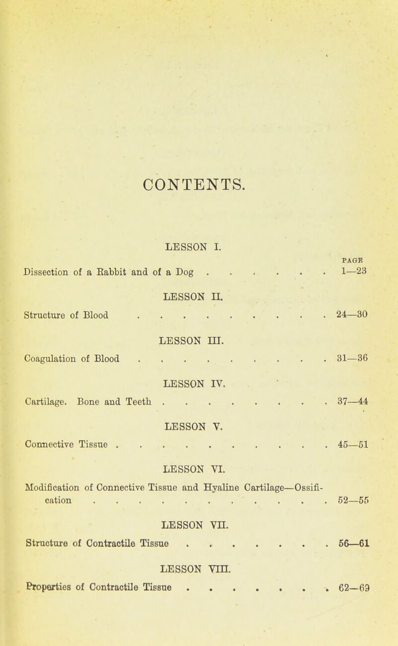 CONTENTS. LESSON I. PAGK Dissection of a Rabbit and of a Dog 1—23 LESSON n. Structure of Blood 24—30 LESSON m. Coagulation of Blood 31—36 LESSON IV. Cartilage. Bone and Teeth 37—44 LESSON V. Connective Tissue 45—51 LESSON VI. Modification of Connective Tissue and Hyaline Cartilage—Ossifi- cation . . . . 52—55 LESSON vn. Structure of Contractile Tissue 56—61 LESSON vin. Properties of Contractile Tissue 62—69