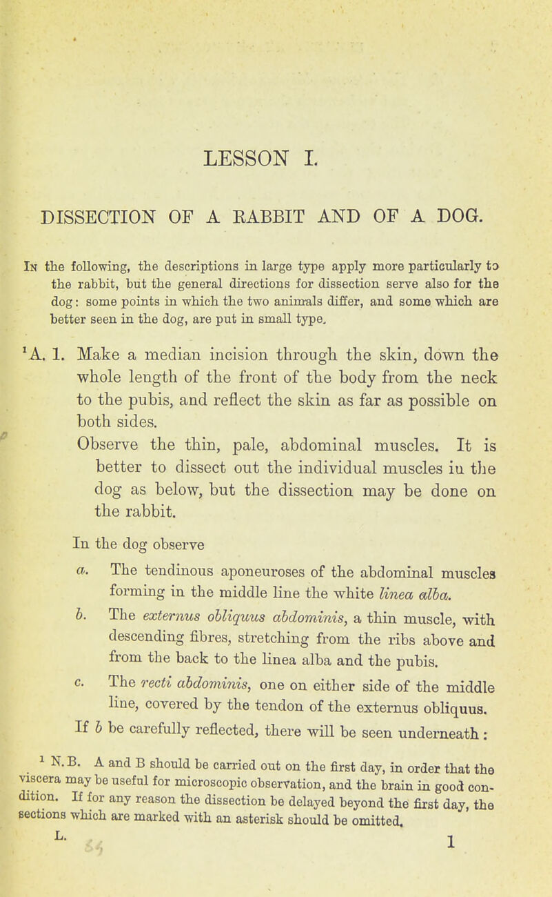 DISSECTION OF A RABBIT AND OF A DOG. In the following, the descriptions in large type apply more particularly to the rabbit, but the general directions for dissection serve also for the dog: some points in which the two anim-als differ, and some which are better seen in the dog, are put in small type, *A. 1. Make a median incision througli the skin, down the whole length of the front of the body from the neck to the pubis, and reflect the skin as far as possible on both sides. Observe the thin, pale, abdominal muscles. It is better to dissect out the individual muscles iu the dog as below, but the dissection may be done on the rabbit. In the dog observe a. The tendinous aponeuroses of the abdominal muscles formmg in the middle Hne the white linea alba. h. The externus ohliquus abdominis, a thin muscle, with descending fibres, stretchmg from the ribs above and from the back to the linea alba and the pubis. c. The recti abdominis, one on either side of the middle line, covered by the tendon of the externus ohliquus. If h be carefully reflected, there will be seen underneath: 1 N. B. A and B should be carried out on the first day, in order that the viscera may be useful for microscopic observation, and the brain in good con- dition. If for any reason the dissection be delayed beyond the first day, the sections which are marked with an asterisk should be omitted. ^- 1