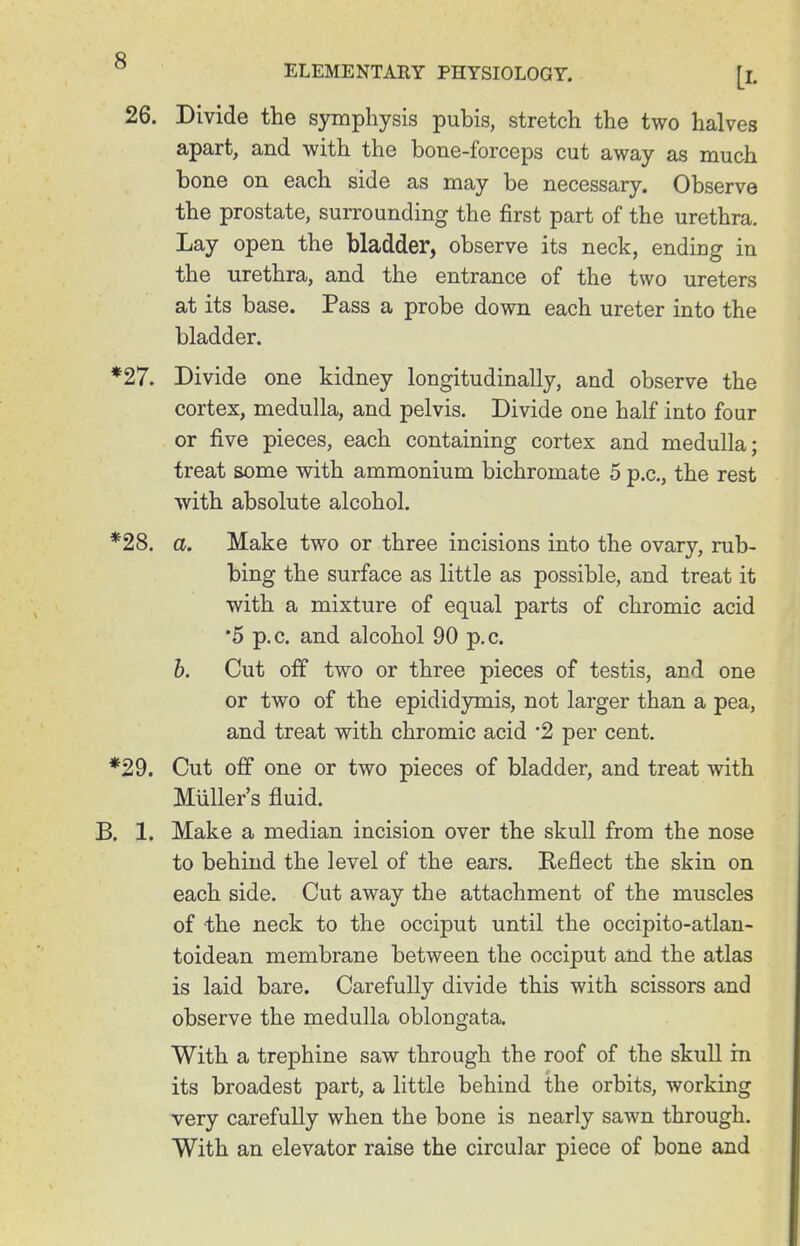 26. Divide the symphysis pubis, stretch the two halves apart, and with the bone-forceps cut away as much bone on each side as may be necessary. Observe the prostate, surrounding the first part of the urethra. Lay open the bladder, observe its neck, ending in the urethra, and the entrance of the two ureters at its base. Pass a probe down each ureter into the bladder. *27. Divide one kidney longitudinally, and observe the cortex, medulla, and pelvis. Divide one half into four or five pieces, each containing cortex and medulla; treat some with ammonium bichromate 5 p.c, the rest with absolute alcohol. *28. a. Make two or three incisions into the ovary, rub- bing the surface as little as possible, and treat it with a mixture of equal parts of chromic acid •5 p.c. and alcohol 90 p.c. b. Cut off two or three pieces of testis, and one or two of the epididymis, not larger than a pea, and treat with chromic acid 2 per cent. *29. Cut off one or two pieces of bladder, and treat with Muller's fluid. B. 1. Make a median incision over the skull from the nose to behind the level of the ears. Reflect the skin on each side. Cut away the attachment of the muscles of the neck to the occiput until the occipito-atlan- toidean membrane between the occiput and the atlas is laid bare. Carefully divide this with scissors and observe the medulla oblongata. With a trephine saw through the roof of the skull in its broadest part, a little behind the orbits, working very carefully when the bone is nearly sawn through. With an elevator raise the circular piece of bone and