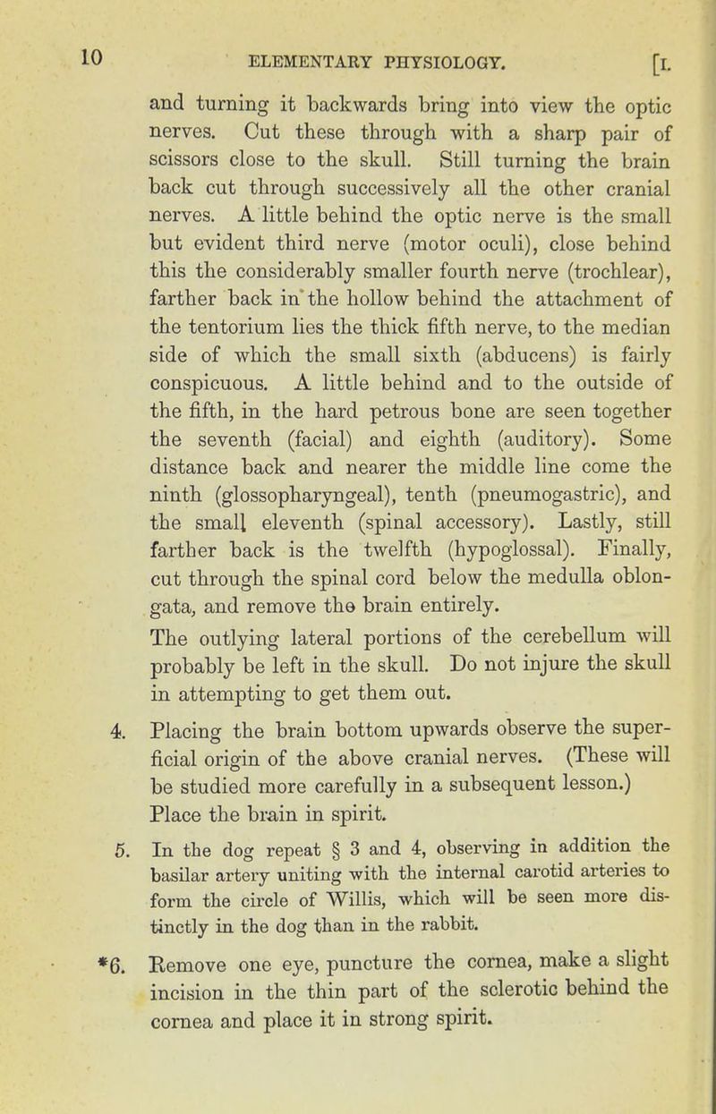 and turning it backwards bring into view the optic nerves. Cut these through with a sharp pair of scissors close to the skull. Still turning the brain back cut through successively all the other cranial nerves. A little behind the optic nerve is the small but evident third nerve (motor oculi), close behind this the considerably smaller fourth nerve (trochlear), farther back in the hollow behind the attachment of the tentorium lies the thick fifth nerve, to the median side of which the small sixth (abducens) is fairly conspicuous. A little behind and to the outside of the fifth, in the hard petrous bone are seen together the seventh (facial) and eighth (auditory). Some distance back and nearer the middle line come the ninth (glossopharyngeal), tenth (pneumogastric), and the small eleventh (spinal accessory). Lastly, still farther back is the twelfth (hypoglossal). Finally, cut through the spinal cord below the medulla oblon- gata, and remove the brain entirely. The outlying lateral portions of the cerebellum will probably be left in the skull. Do not injure the skull in attempting to get them out. Placing the brain bottom upwards observe the super- ficial origin of the above cranial nerves. (These will be studied more carefully in a subsequent lesson.) Place the brain in spirit. In the dog repeat § 3 and 4, observing in addition the basilar artery uniting with the internal carotid arteries to form the circle of Willis, which will be seen more dis- tinctly in the dog than in the rabbit. Eemove one eye, puncture the cornea, make a slight incision in the thin part of the sclerotic behind the cornea and place it in strong spirit.