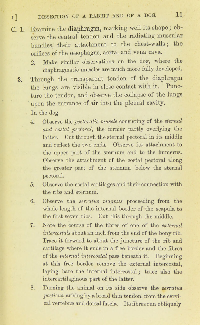 C. 1. Examine the diaphragm, marking well its shape; ob- serve the central tendon and the radiating muscular bundles, their attachment to the chest-walls ; the orifices of the cesophagus, aorta, and vena cava. 2. Make similar observations on the dog, where the diaphragmatic muscles are much more fully developed. 3. Through the transparent tendon of the diaphragm the kings are visible in close contact with it. Punc- ture the tendon, and observe the collapse of the lungs ' upon the entrance of air into the pleural cavity. In the dog 4. Observe the pectoralis muscle consisting of the sternal omd costal pectoral, the former partly overlying the latter. Cut through the sterual pectoral in its middle and reflect the two ends. Observe its attachment to the upper part of the sternum and to the humerus. Observe the attachment of the costal pectoral along the greater part of the sternum below the sternal pectoral. 5. Observe the costal cartilages and their connection with the ribs and sternum. 6. Observe the serratus magnus proceeding from the whole length of the internal border of the scapula to the first seven ribs. Cut this through the middle. 7. Note the course of the fibres of one of the external intercostals about an inch from the end of the bony rib. Trace it forward to about the juncture of the rib and cartilage where it ends in a free border and the fibres of the internal intercostal pass beneath it. Beginning at this free border remove the external intercostal, laying bare the internal intercostal; trace also the intercartilaginous part of the latter. 8. Turning the animal on its side observe the serratua posticus, arising by a broad thin tendon, from the cervi- cal vertebrse and dorsal fascia. Its fibres run obliquely