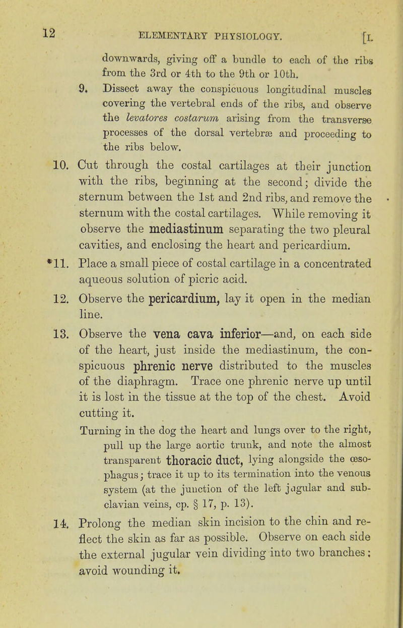 downwards, giving off a bundle to each of the ribs from the 3rd or 4th to the 9th or 10th. 9. Dissect away the conspicuous longitudinal muscles covering the vertebral ends of the ribs, and observe the levatores costarum arising from the transverse processes of the dorsal vertebrae and proceeding to the ribs below. 10. Cut through the costal cartilages at their junction with the ribs, beginning at the second; divide the sternum between the 1st and 2nd ribs, and remove the sternum with the costal cartilages. While removing it observe the mediastinum separating the two pleural cavities, and enclosing the heart and pericardium. *11. Place a small piece of costal cartilage in a concentrated aqueous solution of picric acid. 12. Observe the pericardium, lay it open in the median line. 13. Observe the vena cava inferior—and, on each side of the heart, just inside the mediastinum, the con- spicuous phrenic nerve distributed to the muscles of the diaphragm. Trace one phrenic nerve up until it is lost in the tissue at the top of the chest. Avoid cutting it. Turning in the dog the heart and lungs over to the right, pull up the large aortic trunk, and note the almost transparent thoracic duct, lying alongside the oeso- phagus; trace it up to its termination into the venous system (at the junction of the left jogidar and sub- clavian veins, cp, § 17, p. 13). 14. Prolong the median skin incision to the chin and re- flect the skin as far as possible. Observe on each side the external jugular vein dividing into two branches: avoid wounding it.