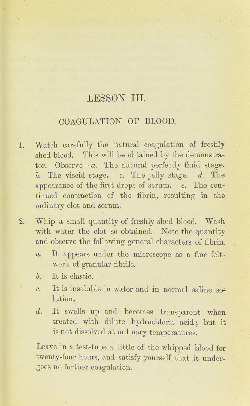 COAGULATION OF BLOOD. 1. Watch carefully the natural coagulation of freshl)- shed blood. This will be obtained by the demonstra- tor. Observe—a. The natural perfectly fluid stage. h. The viscid stage, c. The jelly stage, d. Ttie appearance of the first drops of serum, e. The con- tinued contraction of the fibrin, resulting in the ordinary clot and serum. 2. Whip a small quantity of freshly shed blood. Wash with water the clot so obtained. Note the quantity and observe the following general characters of fibrin. a. It appears under the microscope as a fine felt- work of granular fibrils. h. It is elastic. c. It is insoluble in water and in normal saline so- lution. d. It swells up and becomes transparent when treated with dilute hydrochloric acid; but it is not dissolved at ordinary temperatures. Leave in a test-tube a little of the whipped blood for twenty-four hours, and satisfy yourself that it under- goes no further coagulation.
