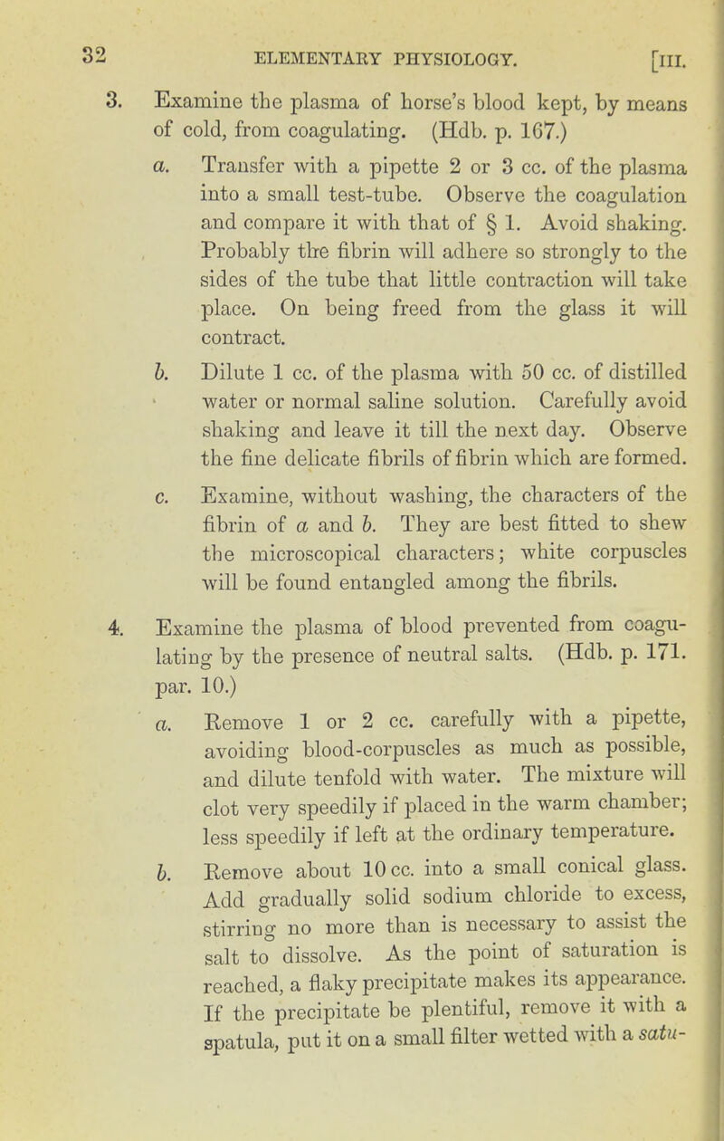 Examine the plasma of horse's blood kept, by means of cold, from coagulating. (Hdb. p. 167.) a. Transfer with a pipette 2 or 3 cc. of the plasma into a small test-tube. Observe the coagulation and compare it with that of § 1. Avoid shaking. Probably tire fibrin will adhere so strongly to the sides of the tube that little contraction will take place. On being freed from the glass it will contract. h. Dilute 1 cc. of the plasma with 50 cc. of distilled water or normal saline solution. Carefully avoid shaking and leave it till the next day. Observe the fine delicate fibrils of fibrin which are formed. c. Examine, without washing, the characters of the fibrin of a and h. They are best fitted to shew the microscopical characters; white corpuscles will be found entangled among the fibrils. 4. Examine the plasma of blood prevented from coagu- lating by the presence of neutral salts. (Hdb. p. 171. par. 10.) a. Kemove 1 or 2 cc. carefully with a pipette, avoiding blood-corpuscles as much as possible, and dilute tenfold with water. The mixture will clot very speedily if placed in the warm chamber; less speedily if left at the ordinary temperature. h. Remove about 10 cc. into a small conical glass. Add gradually solid sodium chloride to excess, stirriug no more than is necessary to assist the salt to dissolve. As the point of saturation is reached, a flaky precipitate makes its appearance. If the precipitate be plentiful, remove it with a spatula, put it on a small filter wetted with a satu- 32 3.