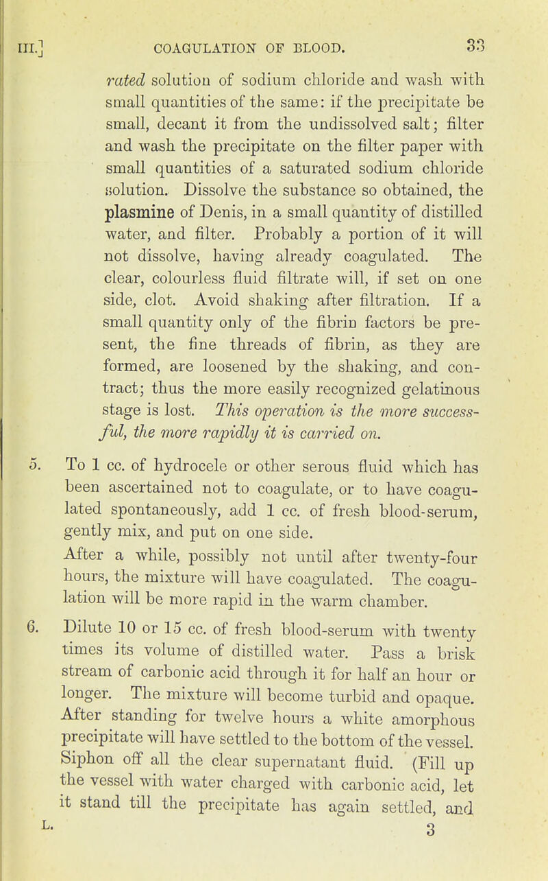 38 rated solution of sodium chloride and wash with small quantities of the same: if the precipitate be small, decant it from the undissolved salt; filter and wash the precipitate on the filter paper with small quantities of a saturated sodium chloride aolution. Dissolve the substance so obtained, the plasmine of Denis, in a small quantity of distilled water, and filter. Probably a portion of it will not dissolve, having already coagulated. The clear, colourless fluid filtrate will, if set on one side, clot. Avoid shaking after filtration. If a small quantity only of the fibrin factors be pre- sent, the fine threads of fibrin, as they are formed, are loosened by the shaking, and con- tract; thus the more easily recognized gelatinous stage is lost. This o'peration is the more success- fid, the more rapidly it is carried on. To 1 cc. of hydrocele or other serous fluid which has been ascertained not to coagulate, or to have coagu- lated spontaneously, add 1 cc. of fresh blood-serum, gently mix, and put on one side. After a while, possibly not until after twenty-four hours, the mixture will have coagulated. The coagu- lation will be more rapid in the warm chamber. Dilute 10 or 15 cc. of fresh blood-serum with twenty times its volume of distilled water. Pass a brisk stream of carbonic acid through it for half an hour or longer. The mixture will become turbid and opaque. After standing for twelve hours a white amorphous precipitate will have settled to the bottom of the vessel. Siphon off all the clear supernatant fluid. (Fill up the vessel with water charged with carbonic acid, let it stand till the precipitate has again settled, and 3