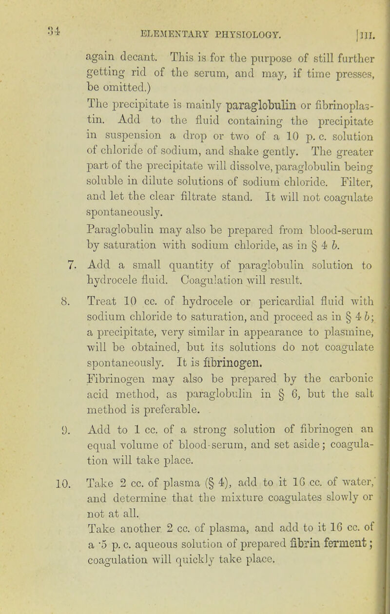 again decant. This is for tlie purpose of still further getting rid of the serum, and may, if time presses, be omitted.) The precipitate is mainly paraglobulin or fibrinoplas- tin. Add to the fluid containing the precipitate in suspension a drop or two of a 10 p. c. solution of chloride of sodium, and shake gently. The greater part of the precipitate will dissolve, paraglobulin being soluble in dilute solutions of sodium chloride. Filter, and let the clear filtrate stand. It will not coagulate spontaneously. Paraglobulin may also be prepared from blood-serum by saturation with sodium chloride, as in § 4 b. 7. Add a small quantity of paraglobulin solution to hydrocele fluid. Coagulation will result. 8. Treat 10 cc. of hydrocele or pericardial fluid with sodium chloride to saturation, an5 proceed as in § 4 6; a precipitate, very similar in appearance to jilasmine, will be obtained, but ii.s solutions do not coagulate spontaneously. It is fibrinogen. Fibrinogen may also be prepared by the carbonic acid method, as j^araglobulin in § 6, but the salt method is preferable. y. Add to 1 cc. of a strong solution of fibrinogen an equal volume of blood-serum, and set aside; coagula- tion will take place. 10. Take 2 cc. of plasma (§ 4), add to it IG cc. of water,' and determine that the mixture coagulates slowly or not at all. Take another 2 cc. of plasma, and add to it 16 cc. of a -5 p. c. aqueous solution of prepared fibrin ferment; coagulation will quickly take place.