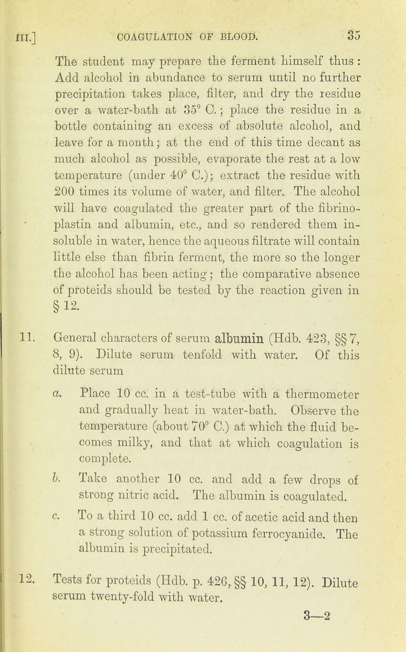 The student may prepare the ferment himself thus : Add alcohol in abundance to serum until no further precipitation takes place, filter, and dry the residue over a water-bath at 35 C.; place the residue in a bottle containing an excess of absolute alcohol, and leave for a month; at the end of this time decant as much alcohol as possible, evaporate the rest at a low temperature (under 40° C); extract the residue with 200 times its volume of water, and filter. The alcohol will have coagulated the greater part of the fibrino- plastin and albumin, etc., and so rendered them in- soluble in water, hence the aqueous filtrate will contain little else than fibrin ferment, the more so the longer the alcohol has been acting; the comparative absence of proteids should be tested by the reaction given in § 12. 11. General characters of serum albumin (Hdb. 423, §§ 7, 8, 9). Dilute serum tenfold with water. Of this dilute serum a. Place 10 cc. in a test-tube with a thermometer and gradually heat in water-bath. Observe the temperature (about 70° C.) at which the fluid be- comes milky, and that at which coagulation is com2)lete. h. Take another 10 cc. and add a few drops of strong nitric acid. The albumin is coagulated. c. To a third 10 cc. add 1 cc. of acetic acid and then a strong solution of potassium ferrocyanide. The albumin is precipitated. 12. Tests for proteids (Hdb. p. 426, §§ 10, 11, 12). Dilute serum twenty-fold with Avater. 3—2