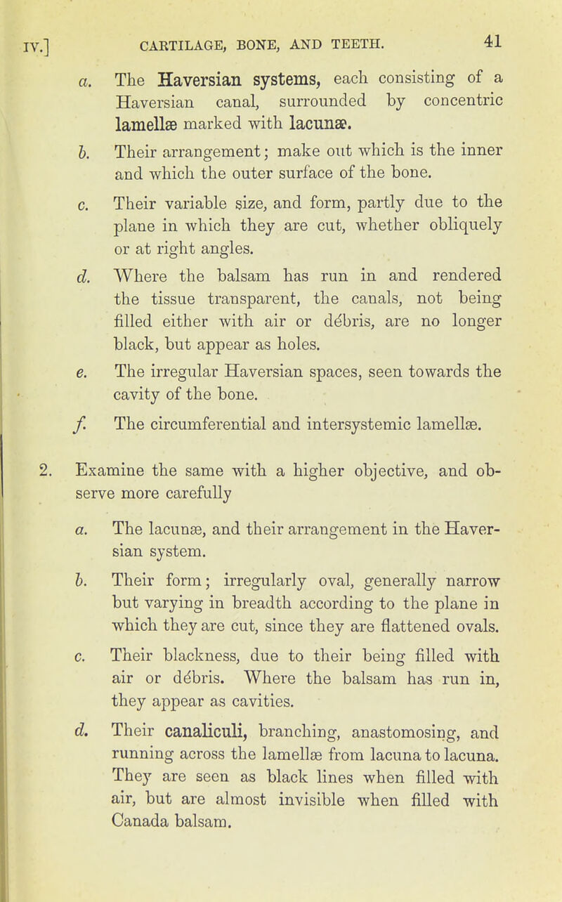 a. The Haversian systems, each consisting of a Haversian canal, surrounded by concentric lamellae marked with lacunae. 1). Their arrangement; make out which is the inner and which the outer surface of the bone. c. Their variable size, and form, partly due to the plane in which they are cut, whether obliquely or at right angles. d. Where the balsam has run in and rendered the tissue transparent, the canals, not being filled either with air or debris, are no longer black, but appear as holes. e. The irregular Haversian spaces, seen towards the cavity of the bone. f. The circumferential and intersystemic lamellae. Examine the same with a higher objective, and ob- serve more carefully a. The lacunae, and their arrangement in the Haver- sian system. h. Their form; irregularly oval, generally narrow but varying in breadth according to the plane in which they are cut, since they are flattened ovals. c. Their blackness, due to their being filled with air or ddbris. Where the balsam has run in, they appear as cavities. d. Their canaliculi, branching, anastomosing, and running across the lamellae from lacuna to lacuna. They are seen as black lines when filled with air, but are almost invisible when filled with Canada balsam.