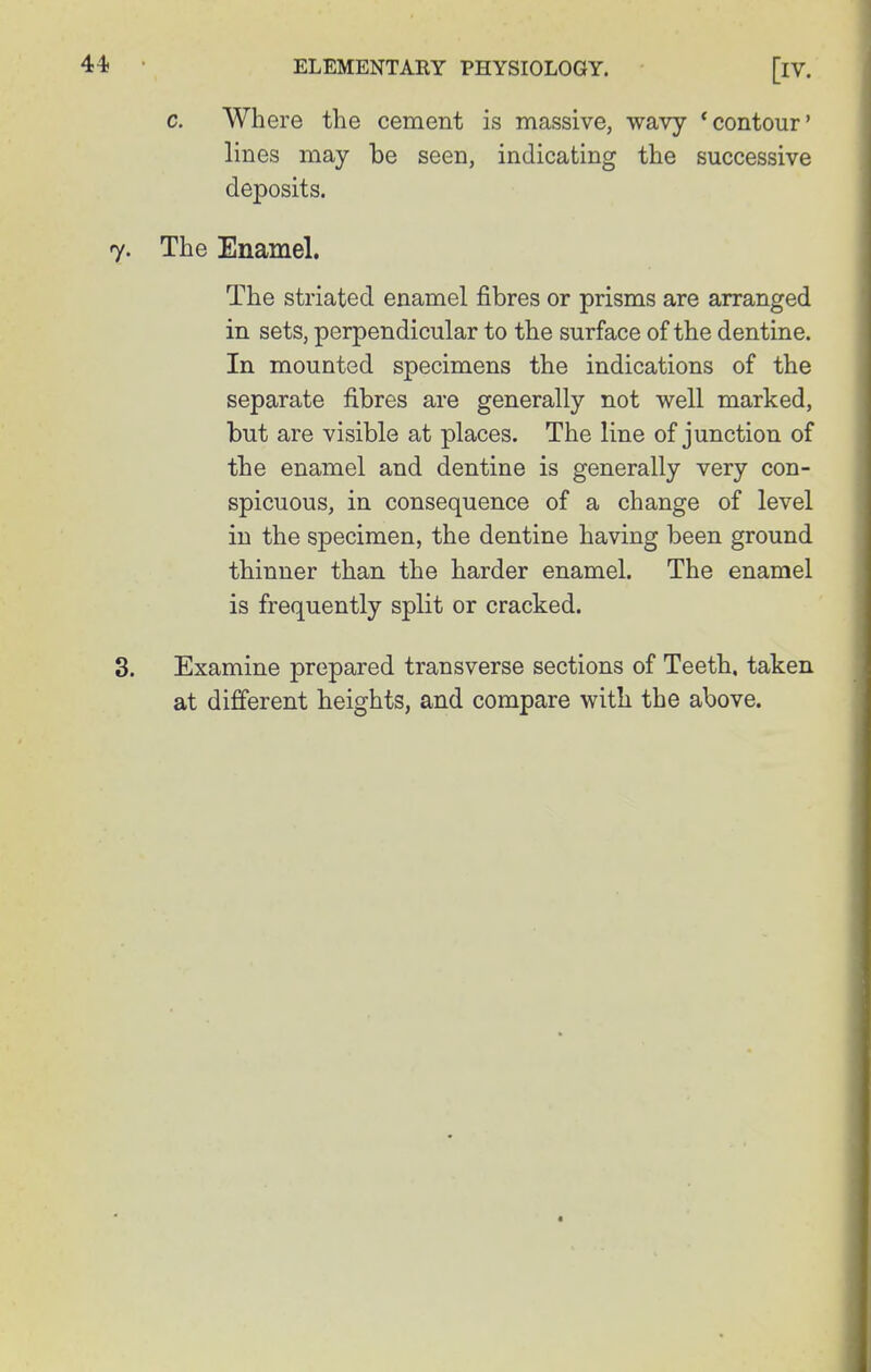 c. Where the cement is massive, wavy * contour' lines may be seen, indicating the successive deposits. The Enamel. The striated enamel fibres or prisms are arranged in sets, perpendicular to the surface of the dentine. In mounted specimens the indications of the separate fibres are generally not well marked, but are visible at places. The line of junction of the enamel and dentine is generally very con- spicuous, in consequence of a change of level in the specimen, the dentine having been ground thinner than the harder enamel. The enamel is frequently split or cracked. Examine prepared transverse sections of Teeth, taken at different heights, and compare with the above.