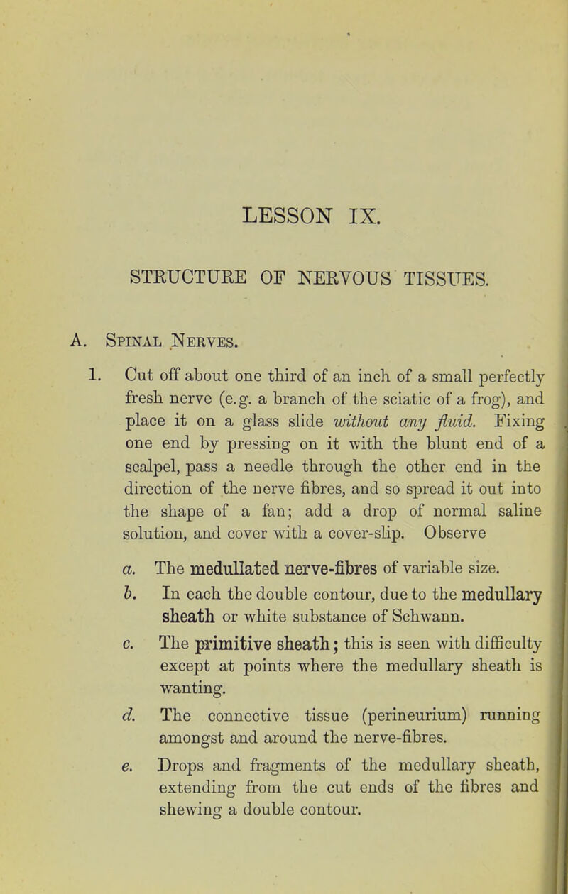 « LESSON IX. STRUCTURE OF NERVOUS TISSUES. A. Spinal Nerves. 1. Cut off about one third of an inch of a small perfectly fresh nerve (e.g. a branch of the sciatic of a frog), and place it on a glass slide without any fluid. Fixing one end by pressing on it with the blunt end of a scalpel, pass a needle through the other end in the direction of the nerve fibres, and so spread it out into the shape of a fan; add a drop of normal saline solution, and cover with a cover-slip. Observe a. The medullated nerve-fibres of variable size. b. In each the double contour, due to the medullary sheath or white substance of Schwann. c. The jHrimitive sheath; this is seen with diflSculty except at points where the medullary sheath is wanting. d. The connective tissue (perineurium) running amongst and around the nerve-fibres. e. Drops and fragments of the medullary sheath, extending from the cut ends of the fibres and shewing a double contour. ill