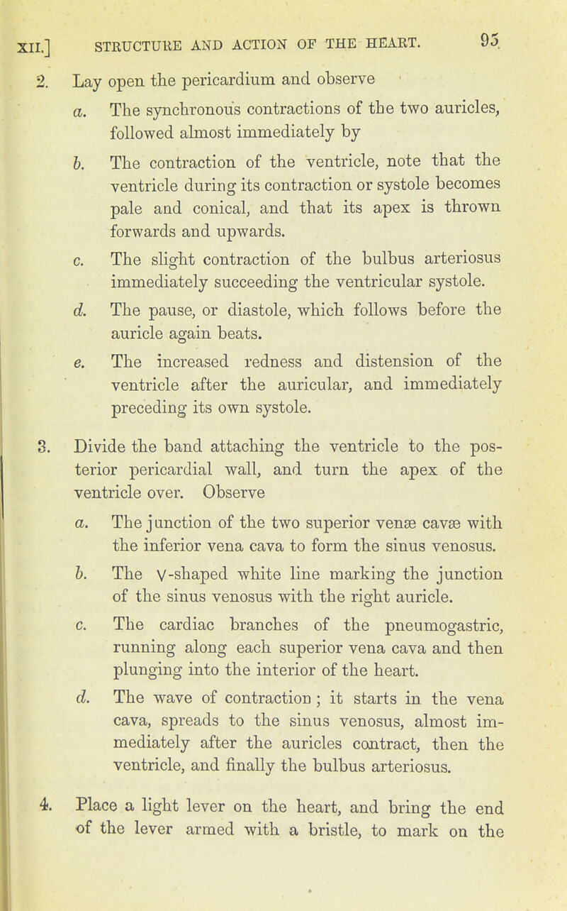 Lay open the pericardium and observe a. The synchronous contractions of the two auricles, followed almost immediately by h. The contraction of the ventricle, note that the ventricle during its contraction or systole becomes pale and conical, and that its apex is thrown forwards and upwards. c. The slight contraction of the bulbus arteriosus immediately succeeding the ventricular systole. d. The pause, or diastole, which follows before the auricle again beats. e. The increased redness and distension of the ventricle after the auricular, and immediately preceding its own systole. Divide the band attaching the ventricle to the pos- terior pericardial wall, and turn the apex of the ventricle over. Observe a. The junction of the two superior vensB cavae with the inferior vena cava to form the sinus venosus. h. The V-shaped white line marking the junction of the sinus venosus with the right auricle. c. The cardiac branches of the pneumogastric, running along each superior vena cava and then plunging into the interior of the heart. d. The wave of contraction ; it starts in the vena cava, spreads to the sinus venosus, almost im- mediately after the auricles contract, then the ventricle, and finally the bulbus arteriosus. Place a light lever on the heart, and bring the end of the lever armed with a bristle, to mark on the