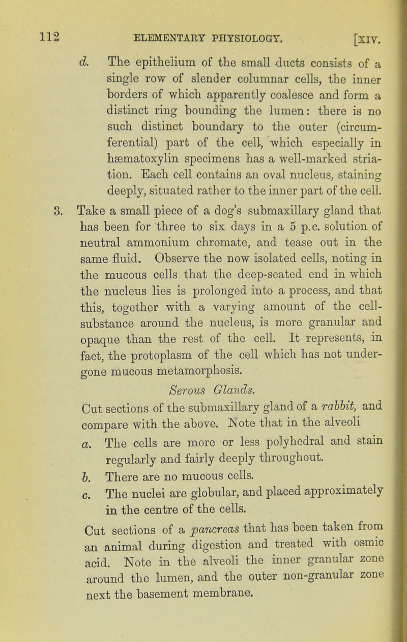 d. The epithelium of the small ducts consists of a single row of slender columnar cells, the inner borders of which apparently coalesce and form a distinct ring bounding the lumen: there is no such distinct boundary to the outer (circum- ferential) part of the cell, which especially in hsematoxylin specimens has a well-marked stria- tion. Each cell contains an oval nucleus, staining deeply, situated rather to the inner part of the cell. 8. Take a small piece of a dog's submaxillary gland that has been for three to six days in a 5 p.c. solution of neutral ammonium chromate, and tease out in the same fluid. Observe the now isolated cells, noting in the mucous cells that the deep-seated end in which the nucleus lies is prolonged into a process, and that this, together with a varying amount of the cell- substance around the nucleus, is more granular and opaque than the rest of the cell. It represents, in fact, the protoplasm of the cell which has not under- gone mucous metamorphosis. Serous Glands. Cut sections of the submaxillary gland of a rabbit, and compare with the above. Note that in the alveoli a. The cells are more or less polyhedral and stain regularly and fairly deeply throughout. h. There are no mucous cells. c. The nuclei are globular, and placed approximately in the centre of the cells. Cut sections of a pancreas that has been taken from an animal during digestion and treated with osraic acid. Note in the alveoli the inner granular zone around the lumen, and the outer non-granular zone next the basement membrane.