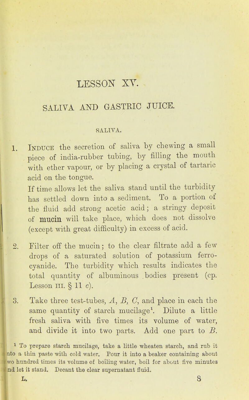 LESSON XY. SALIVA AND GASTRIC JUICE. SALIVA. 1. Induce the secretion of saliva by chewing a small piece of india-rubber tubing, by filling the mouth with ether vapour, or by placing a crystal of tartaric acid on the tongue. If time allows let the saliva stand until the turbidity has settled down into a sediment. To a portion of the fluid add strong acetic acid; a stringy deposit of mucin will take place, which does not dissolve (except with great difficulty) in excess of acid, 2. Filter off the mucin; to the clear filtrate add a few drops of a saturated solution of potassium ferro- cyanide. The turbidity which results indicates the total quantity of albuminous .bodies present (cp. Lesson III. § 11 c). 3. Take three test-tubes, A, JB, C, and place in each the same quantity of starch mucilage \ Dilute a little fresh saliva with five times its volume of water, and divide it into two parts. Add one part to B. 1 To prepare starch mucilage, take a little wheaten starch, and rub it ato a thin paste with cold water. Pour it into a beaker containing about u-o hundred times its volume of boiling water, boil for about live minutes ad let it stand. Decant the clear supernatant fluid. L. 8