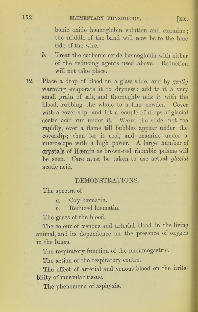 bonic oxide hcemoglobin solution and examine; the middle of the band will now be to the blue side of the wire. h. Treat the carbonic oxide haemoglobin with either of the reducing agents used above. Reduction will not take place. Place a drop of blood on a glass slide, and by gently warming evaporate it to dr3mess: add to it a very small grain of salt, and thoroughly mix it with the blood, rubbing the whole to a fine powder. Cover with a cover-slip, and let a couple of drops of glacial acetic acid run under it. Warm the slide, not too rapidly, over a flame till bubbles appear under the coverslip; then let it cool, and examine under a microscope with a high power. A large number of crystals of HsBmin as brown-red rhombic prisms will be seen. Care must be taken .to use actual glacial acetic acid. DEMONSTRATIONS. The spectra of a. Oxy-haematin. b. Reduced hsematin. The gases of the blood. The colour of venous and arterial blood in the living animal, and its dependence on the presence of oxygen in the lungs. The respiratory function of the pneumogastric. The action of the respiratory centre. The effect of arterial and venous blood on the irrita- bility of muscular tissue. The phenomena of asphyxia.