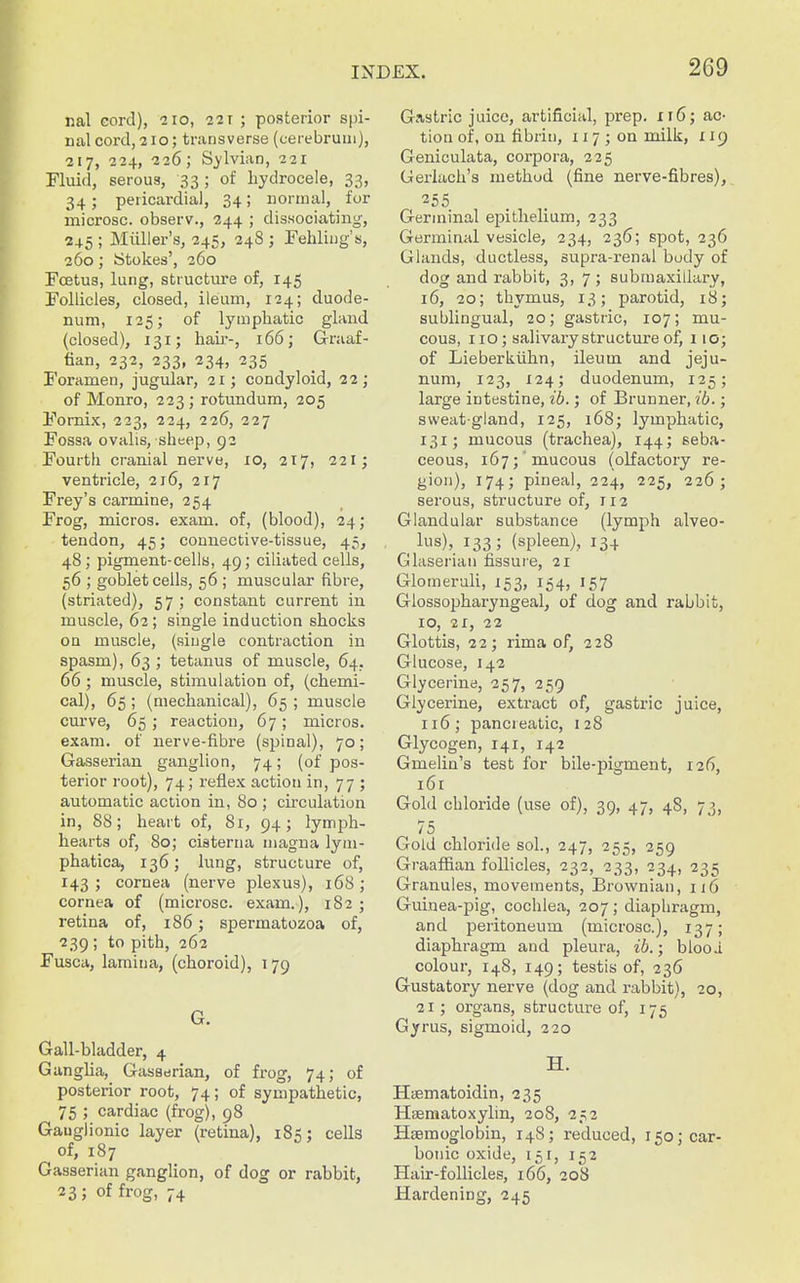 nal eord), 210, 22r ; posterior s[)i- nal cord, 210; transverse (cerebrum), 217, 224, 226; Sj-lvian, 221 Fluid, serous, 33; of hydrocele, 33, 34; pericardial, 34; normal, for microsc. observ., 244 ; dissociating, 245 ; Miilier's, 245, 248 ; Fehling's, 260; ytokes', 260 Foetus, lung, structure of, 145 Follicles, closed, ileum, 124; duode- num, 125; of lymphatic glaud (closed), 131; hair-, 166; Graaf- fian, 232, 233, 234, 235 Foramen, jugular, 21; condyloid, 22; of Monro, 223; rotundum, 205 Fornix, 223, 224, 226, 227 Fossa ovalis, sheep, 92 Fourtli cranial nerve, 10, 217, 221; ventricle, 216, 217 Frey's carmine, 254 Frog, micros, exam, of, (blood), 24; tendon, 45; connective-tissue, 45, 48; pigment-cells, 49; ciliated cells, 56 ; goblet cells, 56 ; muscular fibre, (striated), 57; constant current in muscle, 62; single induction shocks on muscle, (single contraction in spasm), 63 ; tetanus of muscle, 64. 66; muscle, stimulation of, (chemi- cal), 65 ; (mechanical), 65 ; muscle cm've, 65; reaction, 67; micros, exam, of nerve-fibre (spinal), 70; Gasserian ganglion, 74; (of pos- terior root), 74; reflex action in, 77 ; automatic action in, 80 ; circulation in, 88; heart of, 81, 94; lym^Dh- hearts of, 80; cisterna magna lym- phatica, 136; lung, structure of, 143; cornea (nerve plexus), 168; cornea of (microsc. exam.), 182; retina of, 186; spermatozoa of, 239 ; to pith, 262 Fusca, lamina, (choroid), 179 G. Gall-bladder, 4 Gangha, Gasserian, of frog, 74; of posterior root, 74; of sympathetic, 75 ; cardiac (frog), 98 Gauglionic layer (retina), 185; cells of, 187 Gasserian ganglion, of dog or rabbit, 23; of frog, 74 Gastric juice, artificial, prep. ii6; ac- tion of, on fibrin, 117; on milk, 119 Geniculata, corpora, 225 Geriach's method (fine nerve-fibres), 255 Germinal epithelium, 233 Germinal vesicle, 234, 236; spot, 236 Glands, ductless, supra-renal body of dog and rabbit, 3, 7; submaxillary, 16, 20; thymus, 13; parotid, 18; sublingual, 20; gastric, 107; mu- cous, 110; salivary structure of, 110; of Lieberkiihn, ileum and jeju- num, 123, 124; duodenum, 125; large intestine, ib.; of Brunner, ib.; sweat-gland, 125, 168; lymphatic, 131; mucous (trachea), 144; seba- ceous, 167; mucous (olfactory re- gion), 174; pineal, 224, 225, 226; serous, structure of, 112 Glandular substance (lymph alveo- ^ lus), 133; (spleen), 134 Glaserian fissure, 21 Glomeruli, 153, 154, 157 Glossopharyngeal, of dog and rabbit, 10, 21, 22 Glottis, 22; rima of, 228 Glucose, 142 Glycerine, 257, 259 Glycerine, extract of, gastric juice, 116; pancreatic, i 28 Glycogen, 141, 142 Gmelin's test for bile-pigment, 126, 161 Gold chloride (use of), 39, 47, 48, 73, 75 Gold chloride sol., 247, 255, 259 Graaffian follicles, 232, 233, 234, 235 Granules, movements, Brownian, ij6 Guinea-pig, cochlea, 207; diaphragm, and peritoneum (microsc), 137; diaphragm and pleura, ib.; blooi colour, 148, 149; testis of, 236 Gustatory nerve (dog and rabbit), 20, 21; organs, structure of, 175 Gyrus, sigmoid, 220 H. Hismatoidin, 235 Hseniatoxylin, 208, 252 Hemoglobin, 148; reduced, 150; car- bonic oxide, 151, 152 Hair-follicles, 166, 208 Hardening, 245