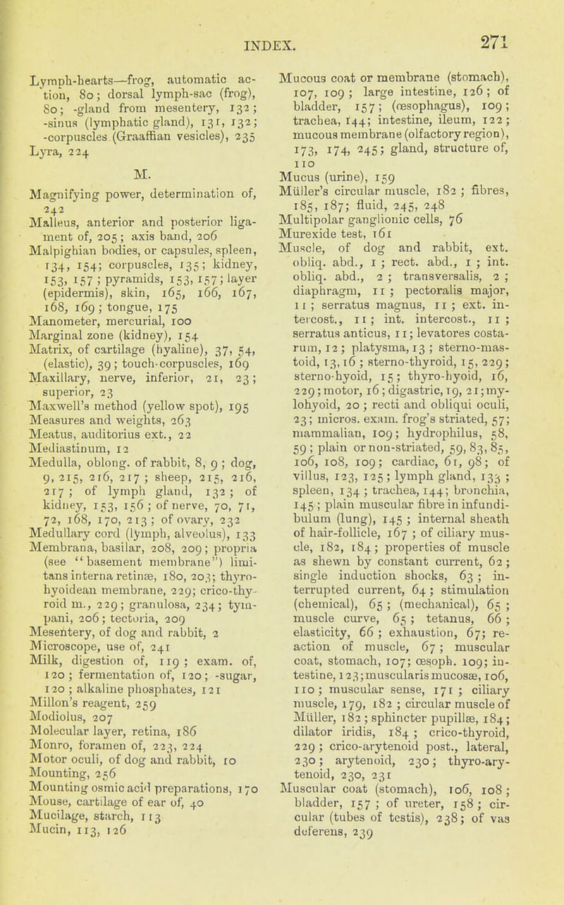 Lymph-bearts—frogf, automatic ac- tion, 80; dorsal lympli-sac (frog), So; -gland from mesentery, 132; -sinus (lymphatic gland), 131, 132; -corpuscles (Graaffiau vesicles), 235 L}Ta, 224 M. Magnifying power, determination of, 242 Malleus, anterior and posterior liga- ment of, 205 ; axis band, 206 Malpighian bodies, or capsules, spleen, 134, 154; corpuscles, 135; kidney, 153. 157 ; pyramids, 153, 157; layer (epidermis), skin, 165, 166, 167, 168, 169 ; tongue, 175 Manometer, mercurial, 100 Marginal zone (kidney), 154 Matrix, of cartilage (hyaline), 37, 54, (elastic), 39; touch-corpuscles, 169 Maxillary, nerve, inferior, 21, 23; superior, 23 Maxwell's method (yellow spot), 195 Measures and weights, 263 Meatus, auditorius ext., 22 Mediastinum, 12 Medulla, oblong, of rabbit, 8, 9 ; dog, 9, 215, 216, 217 ; sheep, 215, 216, 217; of lymph gland, 132; of kidney, 153, 156; of nerve, 70, 71, 72, 168, 170, 213; of ovary, 232 Medullary cord (lymph, alveolus), 133 Membrana, basilar, 208, 209 ; propria (see basement membrane) limi- tans internaretinse, 180, 203; thyro- hyoidean membrane, 229; crico-thy- roid m., 229; granulosa, 234; tym- pani, 206; tectoria, 209 Mesentery, of dog and rabbit, 2 Microscope, use of, 241 Milk, digestion of, 119 ; exam, of, 120; fermentation of, 120; -sugar, 120 ; alkaline phosphates, 121 Millon's reagent, 259 Modiolus, 207 Molecular layer, retina, 186 Monro, foramen of, 223, 224 Motor oculi, of dog and rabbit, ro Mounting, 256 Mounting osmic acid preparations, 170 Mouse, cartilage of ear of, 40 Mucilage, starch, 113 Mucin, 113, 126 Mucous coat or membrane (stomach), 107, 109 ; large intestine, 126 ; of bladder, 157; (oesophagus), 109; trachea, 144; intestine, ileum, 122; mucous membrane (olfactory region), 173, 174, 245; gland, structure of, 110 Mucus (urine), 159 Miiller's circular muscle, 182 ; fibres, 185, 187; fluid, 245, 248 Multipolar ganglionic cells, 76 Murexide test, i6i Muscle, of dog and rabbit, ext. obliq. abd., i ; rect. abd., i ; int. obliq. abd., 2 ; transversalis, 2 ; diaphragm, 11 ; pectoralis major, 11 ; serratus magnus, 11 ; ext. in- tercost., 11; int. intercost., 11; serratus anticus, 11; levatores costa- rum, 12 ; platysma, 13 ; sterno-mas- toid, 13,16 ; Rterno-thyroid, 15, 229; sterno-hyoid, 15; thyro-hyoid, 16, 229; motor, 16; digastric, T9, 2i;my- lohyoid, 20; recti and obliqui oculi, 23; micros, exam, frog's striated, 57; mammalian, 109; hydrophilus, 58, 59; plain or non-striated, 591 ^.^1 ^r>> 106, 108, 109; cardiac, 6t, 98; of villus, 123, 125; lymph gland, 133 ; spleen, 134 ; trachea, 144; bronchia, 145 ; plain muscular fibre in infundi- bulum (lung), 145 ; internal aheath of hair-follicle, 167 ; of ciliary mus- cle, 182, 184; properties of muscle as shewn by constant current, 62; single induction shocks, 63 ; in- terrupted current, 64; stimulation (chemical), 65; (mechanical), 65 ; muscle curve, 65; tetanus, 66 ; elasticity, 66 ; exhaustion, 67; re- action of muscle, 67; muscular coat, stomach, 107; oesoph. 109; in- testine, 123;muscularismucosEe, 106, no; muscular sense, 171 ; ciliary muscle, 179, 182 ; circular muscle of Miiller, 182 ; sphincter pupillfe, 184; dilator iridis, 184 ; crico-thyroid, 229 ; crico-arytenoid post., lateral, 230; arytenoid, 230; thyro-ary- tenoid, 230, 231 Muscular coat (stomach), 106, 108 ; bladder, 157 ; of ureter, 158; cir- cular (tubes of testis), 238; of vaa deferens, 239