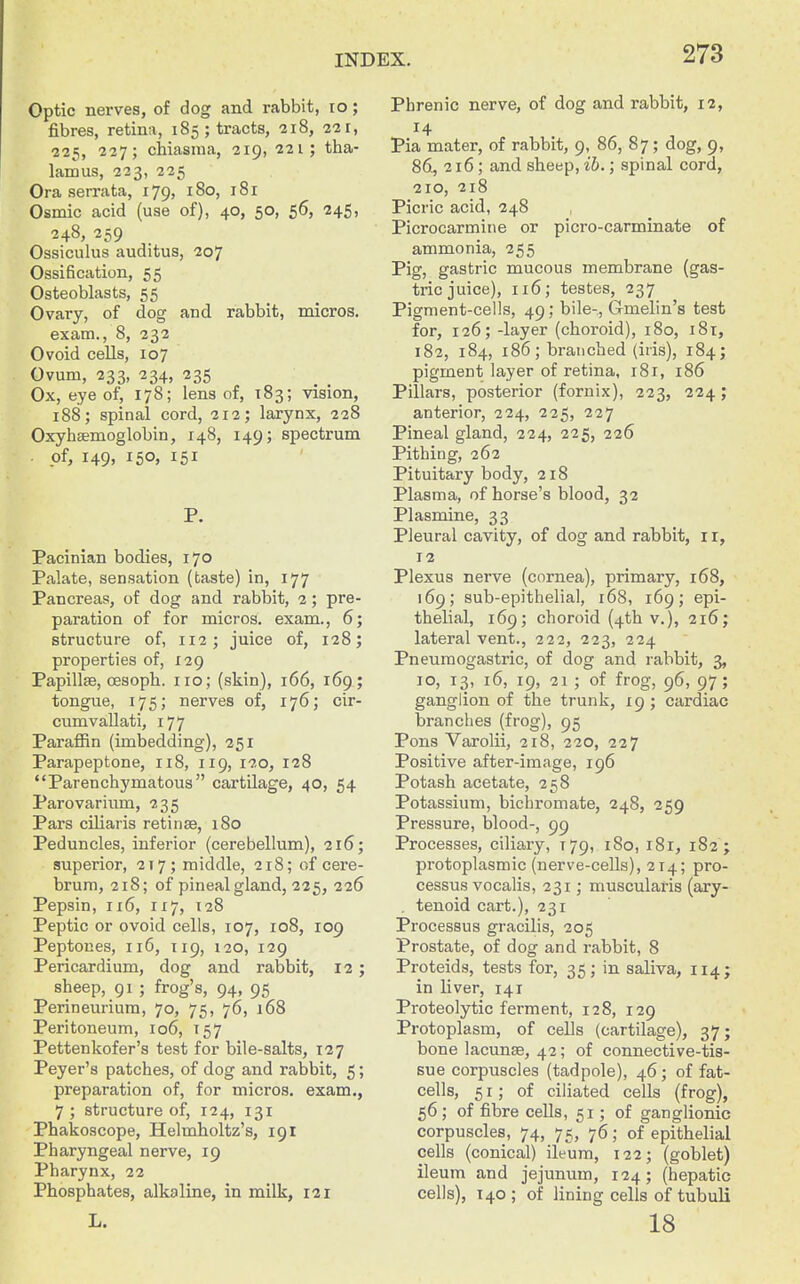 Optic nerves, of dog and rabbit, lo; fibres, retina, 185; tracts, 218, 221, 225, 227; chiasma, 219, 221; tha- lamus, 223, 225 Ora serrata, 179, 180, 181 Osmic acid (use of), 40, 50, 56, 245, 248, 259 Ossiculus auditus, 207 Ossification, 55 Osteoblasts, 55 Ovary, of dog and rabbit, micros. exam., 8, 232 Ovoid cells, 107 Ovum, 233, 234, 235 Ox, eye of, 178; lens of, 183; vision, 188; spinal cord, 212; larynx, 228 Oxyhsemoglobin, 148, 149; spectrum . of, 149, 150, 151 P. Pacinian bodies, 170 Palate, sensation (taste) in, 177 Pancreas, of dog and rabbit, 2; pre- paration of for micros, exam., 6; structure of, 112; juice of, 128; properties of, 129 Papillte, cesoph. 110; (skin), 166, 169; tongue, 175; nerves of, 176; cir- cumvallati, 177 Paraffin (imbedding), 251 Parapeptone, 118, 119, 120, 128 Parenchymatous cartilage, 40, 54 Parovarium, 235 Pars ciliaris retinae, 180 Peduncles, inferior (cerebellum), 216; superior, 217; middle, 218; of cere- brum, 218; of pineal gland, 225, 226 Pepsin, 116, 117, 128 Peptic or ovoid cells, 107, 108, 109 Peptones, 116, 119, 120, 129 Pericardium, dog and rabbit, 12 ; sheep, 91 ; frog's, 94, 95 Perineurium, 70, 75, 76, 168 Peritoneum, 106, 157 Pettenkofer's test for bile-salts, 127 Peyer's patches, of dog and rabbit, 5; preparation of, for micros, exam., 7 ; structure of, 124, 131 Phakoscope, Helmholtz's, 191 Pharyngeal nerve, 19 Pharynx, 22 Phosphates, alkaline, in milk, 121 L. Phrenic nerve, of dog and rabbit, 12, Pia mater, of rabbit, 9, 86, 87; dog, 9, 86, 216; and sheep, ih.; spinal cord, 210, 218 Picric acid, 248 Picrocarmine or picro-carminate of ammonia, 255 Pig, gastric mucous membrane (gas- tric juice), 116; testes, 237 Pigment-cells, 49; bile-, Gmelin's test for, 126; -layer (choroid), 180, 181, 182, 184, 186; branched (iris), 184; pigment layer of retina, 181, 186 Pillars, posterior (fornix), 223, 224; anterior, 224, 225, 227 Pineal gland, 224, 225, 226 Pithing, 262 Pituitary body, 218 Plasma, of horse's blood, 32 Plasmine, 33 Pleural cavity, of dog and rabbit, i r, 12 Plexus nerve (cornea), primary, 168, 169; sub-epithelial, 168, 169; epi- thelial, 169; choroid (4th v.), 216; lateral vent., 222, 223, 224 Pneumogastric, of dog and rabbit, 3, 10, 13, 16, 19, 21 ; of frog, 96, 97; ganglion of the trunk, 19 ; cardiac branches (frog), 95 Pons Varolii, 218, 220, 227 Positive after-image, 196 Potash acetate, 258 Potassium, bicliromate, 248, 259 Pressure, blood-, 99 Processes, ciliary, 179, 180, i8r, 182 ; protoplasmic (nerve-cells), 214; pro- cessus vocalis, 231; muscularis (ary- , tenoid cart.), 231 Processus gracilis, 205 Prostate, of dog and rabbit, 8 Proteids, tests for, 35; in saliva, 114; in liver, 141 Proteolytic ferment, 128, 129 Protoplasm, of cells (cartilage), 37; bone lacunse, 42; of connective-tis- sue corpuscles (tadpole), 46; of fat- cells, 51; of ciliated cells (frog), 56 ; of fibre cells, 51; of ganglionic corpuscles, 74, 75, 76; of epithelial cells (conical) ileum, 122; (goblet) ileum and jejunum, 124; (hepatic cells), 140; of lining cells of tubuli 18