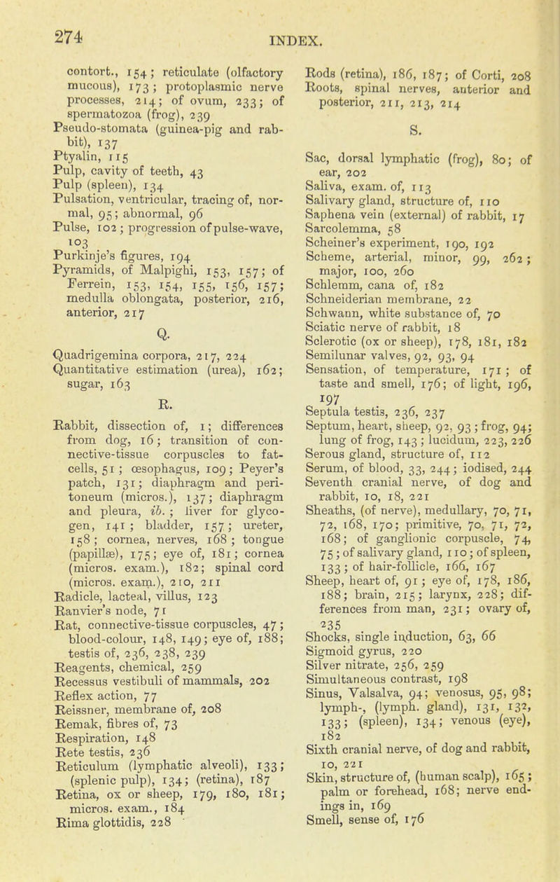 contort., 154; reticulate (olfactory mucous), 173; protoplasmic nerve processes, 214; of ovum, 233; of spermatozoa (frog), 239 Pseudo-stomata (guinea-pig and rab- bit), 137 Ptyalin, 115 Pulp, cavity of teeth, 43 Pulp (spleen), 134 Pulsation, ventricular, tracing of, nor- mal, 95; abnormal, 96 Pulse, 102; progression of pulse-wave, 103 Purkinje's figures, 194 Pyramids, of Malpighi, 153, 157,- of Ferrein, 153, 154, 155, 156, 157; medulla oblongata, posterior, 216, anterior, 217 Q. Quadrigemina corpora, 217, 224 Quantitative estimation (urea), 162; sugar, 163 E. E-abbit, dissection of, 1; differences from dog, 16; transition of con- nective-tissue corpuscles to fat- cells, 51 ; oesophagus, 109; Peyer's patch, 131; diaphragm and peri- toneum (micros.), 137; diaphragm and pleura, ib. ; liver for glyco- gen, 141 ; bladder, 157; ureter, 158; cornea, nerves, 168; tongue (papillae), 175; eye of, 181; cornea (micros, exam.), 182; spinal cord (micros, exam.), 210, 211 Radicle, lacteal, villus, 123 Ranvier's node, 71 Rat, connective-tissue corpuscles, 47; blood-coloiir, 148, 149; eye of, 188; testis of, 236, 238, 239 Reagents, chemical, 259 Recessus vestibuli of mammals, 202 Reflex action, 77 Reissner, membrane of, 208 Remak, fibres of, 73 Respiration, 148 Rete testis, 236 Reticulum (lymphatic alveoli), 133; (splenic pidp), 134; (retina), 187 Retina, ox or sheep, 179, 180, 181; micros, exam., 184 Rima glottidis, 228 Rods (retina), 186, 187; of Corti, 208 Roots, spinal nerves, anterior and posterior, 211, 213, 214 S. Sac, dorsal lymphatic (frog), 80; of ear, 202 Saliva, exam, of, 113 Salivary gland, structure of, no Saphena vein (external) of rabbit, 17 Sarcolemma, 58 Scheiner's experiment, 190, 192 Scheme, arterial, minor, 99, 262; major, 100, 260 Schleram, cana of, 182 Schneiderian membrane, 22 Schwann, white substance of, 70 Sciatic nerve of rabbit, 18 Sclerotic (ox or sheep), 178, 181, 182 Semilunar valves, 92, 93, 94 Sensation, of temperature, 171 ; of taste and smell, 176; of light, 196, 197 Septula testis, 236, 237 Septum, heart, sheep, 92, 93 ; frog, 94; lung of frog, 143 ; lucidum, 223, 226 Serous gland, structure of, 112 Serum, of blood, 33, 244; iodised, 244 Seventh cranial nerve, of dog and rabbit, 10, 18, 221 Sheaths, (of nerve), meduUary, 70, 71, 72, 168, 170; primitive, 70, 71, 72, 168; of ganglionic corpuscle, 74, 75; of salivary gland, 110; of spleen, 133 ; of hair-follicle, 166, 167 Sheep, heart of, 91; eye of, 178, 186, 188; brain, 215; larynx, 228; dif- ferences from man, 231; ovary of. Shocks, single induction, 63, 66 Sigmoid gyrus, 220 Silver nitrate, 256, 259 Simultaneous contrast, 198 Sinus, Valsalva, 94; venosus, 95, 98; lymph-, (lymph, gland), 131, 132, 133; (spleen), 134; venous (eye), 182 Sixth cranial nerve, of dog and rabbit, 10, 221 Skin, structure of, (human scalp), 165; palm or forehead, 168; nerve end- ings in, 169 Smell, sense of, 176