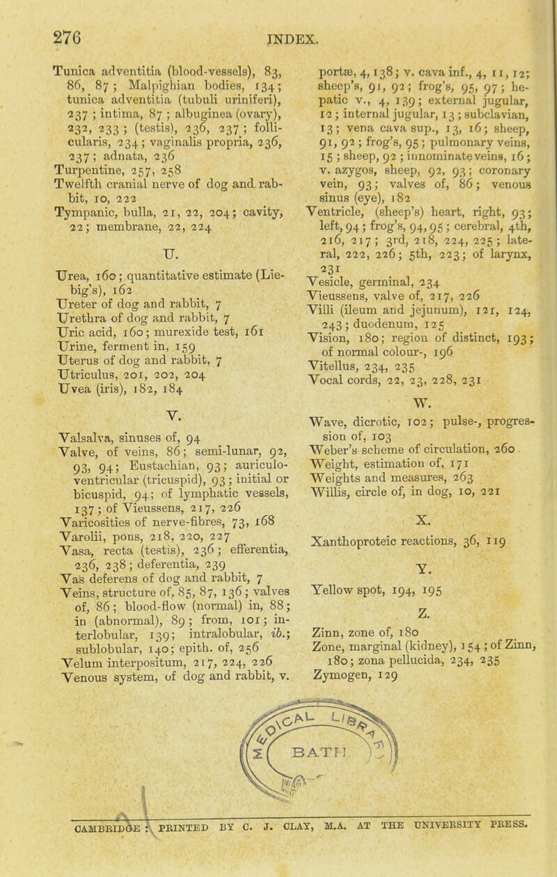 Tunica adventltia (blood-vessels), 83, 86, 87; Malpigliian bodies, r34; tunica adventitia (tubuli uriniferi), 237 ; intima, 87 ; albuginea (ovary), 232, 233 ; (testis), -236, 237 ; foUi- cularis, -234; vaginalis propria, 236, 237; adnata, 236 Turpentine, 257, 258 Twelfth cranial nerve of dog and. rab- bit, 10, 222 Tympanic, bulla, 21, 22, 204; cavity, 22; membrane, 22, 224 U. Urea, 160; quantitative estimate (Lie- big's), 162 Ureter of dog and rabbit, 7 Urethra of dog and rabbit, 7 Uric acid, 160; murexide test, 161 Urine, ferment in, 159 Uterus of dog and rabbit, 7 Utriculus, 201, 202, 204 Uvea (iris), 182, 184 V. Valsalva, sinuses of, 94 Valve, of veins, 86; semi-lunar, 92, 93, 94; Eustachian, 93; auriculo- ventricular (tricuspid), 93 ; initial or bicuspid, 94; of lymphatic vessels, 137 ; of Vieussens, 217, 226 Varicosities of nerve-fibres, 73, x68 Varolii, pons, 218, 220, 227 Vasa, recta (testis), 236 ; efierentia, 236, 238 ; deferentia, 239 Vas deferens of dog and rabbit, 7 Veins, structure of, 85, 87, 136; valves of, 86; blood-flow (normal) in, 88; in (abnormal), 89; from, 101; in- terlobular, 139; intralobular, ib.; sublobular, 140; epith. of, 256 Velum interpositum, 217, 224, 226 Venous system, of dog and rabbit, v. porta2, 4,138; V. cava inf., 4, 11, 12; sheep's, 91, 92; frog's, 95, 97; he- patic v., 4, 139; external jugular, 12; internal jugular, 13 ; subclavian, 13; vena cava sup., 13, 16; sheep, 91, 92 ; frog's, 95 ; pulmonary veins, 15 ; sheep, 92 ; innominate veins, 16; v. azygos, sheep, 92, 93; coronary vein, 93; valves of, 86; venous sinus (eye), 182 Ventricle, (sheep's) heart, right, 93; left, 94; frog's, 94,95 ; cerebral, 4th, 216, 217; 3rd, 218, 224, 225; late- ral, 222, 226; 5th, 223; of larynx, 231 Vesicle, germinal, 234 Vieussens, valve of, 217, 226 Villi (ileum and jejunum), 121, 124, 243; duodenum, 125 Vision, 180; region of distinct, 193; of normal colour-, 196 Vitellus, 234, 235 Vocal cords, 22, 23, 228, 231 W. Wave, dicrotic, T02; pulse-, progres- sion of, 103 Weber's scheme of circulation, 260 Weight, estimation of, 171 Weights and measm-es, 263 Willis, circle of, in dog, 10, 221 Xanthoproteic reactions, 36, 119 Yellow spot, 194, 195 Zinn, zone of, 180 Zone, marginal (kidney), 154 ; of Zinn, 180; zona pellucida, 234, 235 Zymogen, 129 4 CAMBBID^E \ PEINTEP BY C. J. CLAY, M.A. AT THE DNIVEKSITT PBESS.