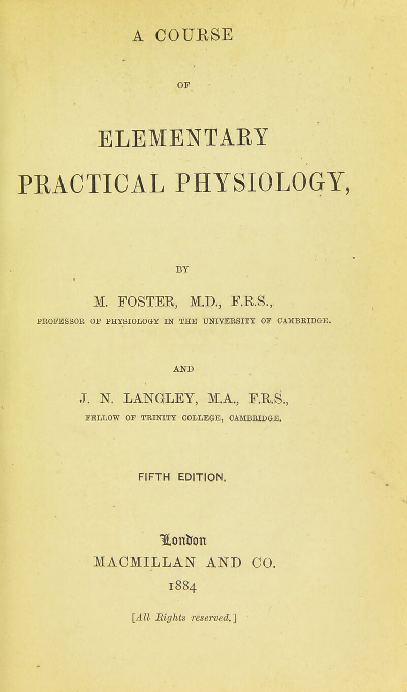 ELEMENTARY PRACTICAL PHYSIOLOGY, M. FOSTER, M.D., F.RS., PROFESSOB OF PHYSIOLOGY IN THE UNIVERSITY OP CAMBRIDGE. AND J. N. LANGLEY, M.A., F.R.S., FELLOW OF TRINITY COLLEGE, CAMBRIDGB. FIFTH EDITION. HonUon MACMILLAN AND CO. 1884 [All Bights reserved.]