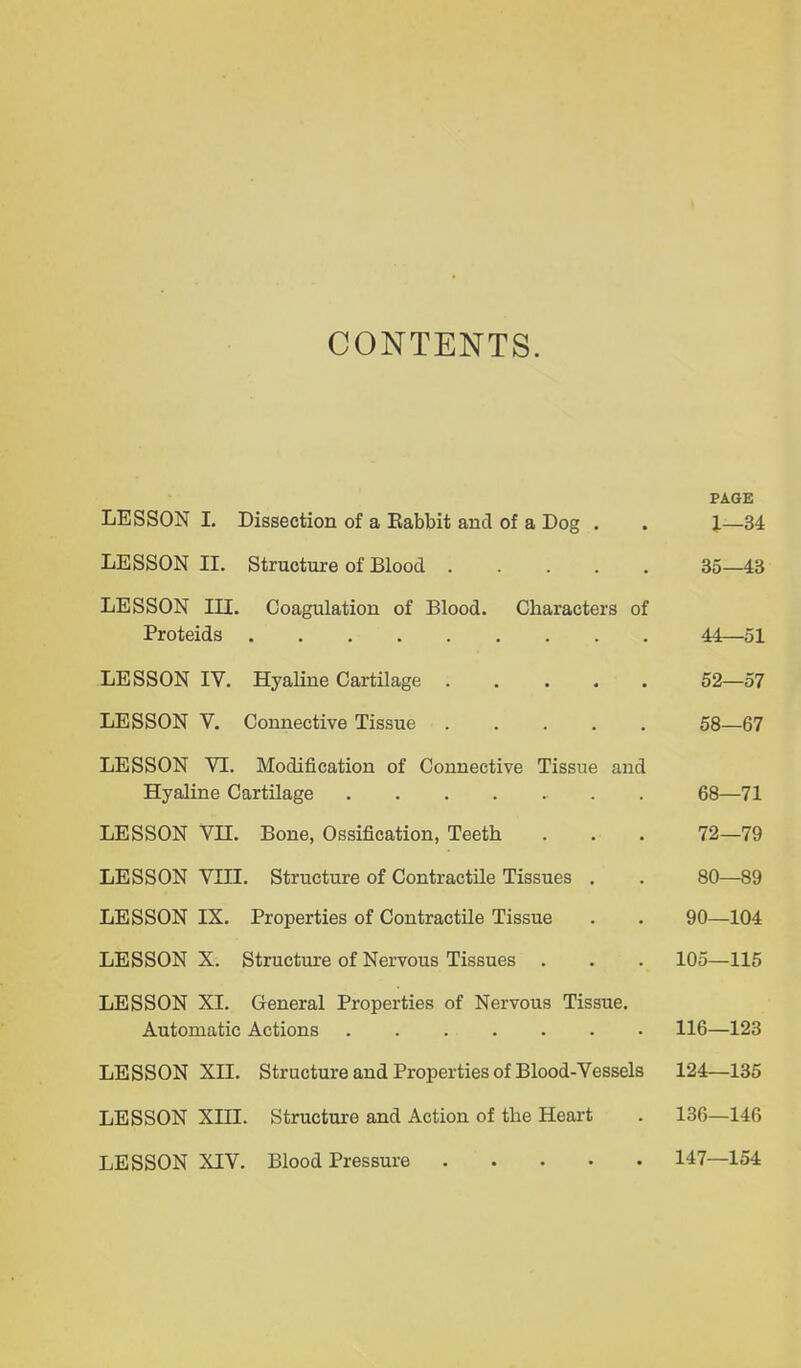 CONTENTS. PAGE LESSON I. Dissection of a Babbit and of a Dog . . J—34 LESSON II. Structure of Blood 35—43 LESSON III. Coagulation of Blood. Characters of Proteids 44—51 LESSON IV. Hyaline Cartilage 52—57 LESSON V. Connective Tissue 58—67 LESSON VI. Modification of Connective Tissue and Hyaline CartUage 68—71 LESSON Vn. Bone, Ossification, Teeth . . . 72—79 LESSON Vni. Structure of Contractile Tissues . . 80—89 LESSON IX. Properties of Contractile Tissue . . 90—104 LESSON X. Structure of Nervous Tissues . . . 105—115 LESSON XI. General Properties of Nervous Tissue. Automatic Actions . 116—123 LESSON XII. Structure and Properties of Blood-Vessels 124—135 LESSON Xm. Structure and Action of the Heart . 136—146 LESSON XIV. Blood Pressure 147—154