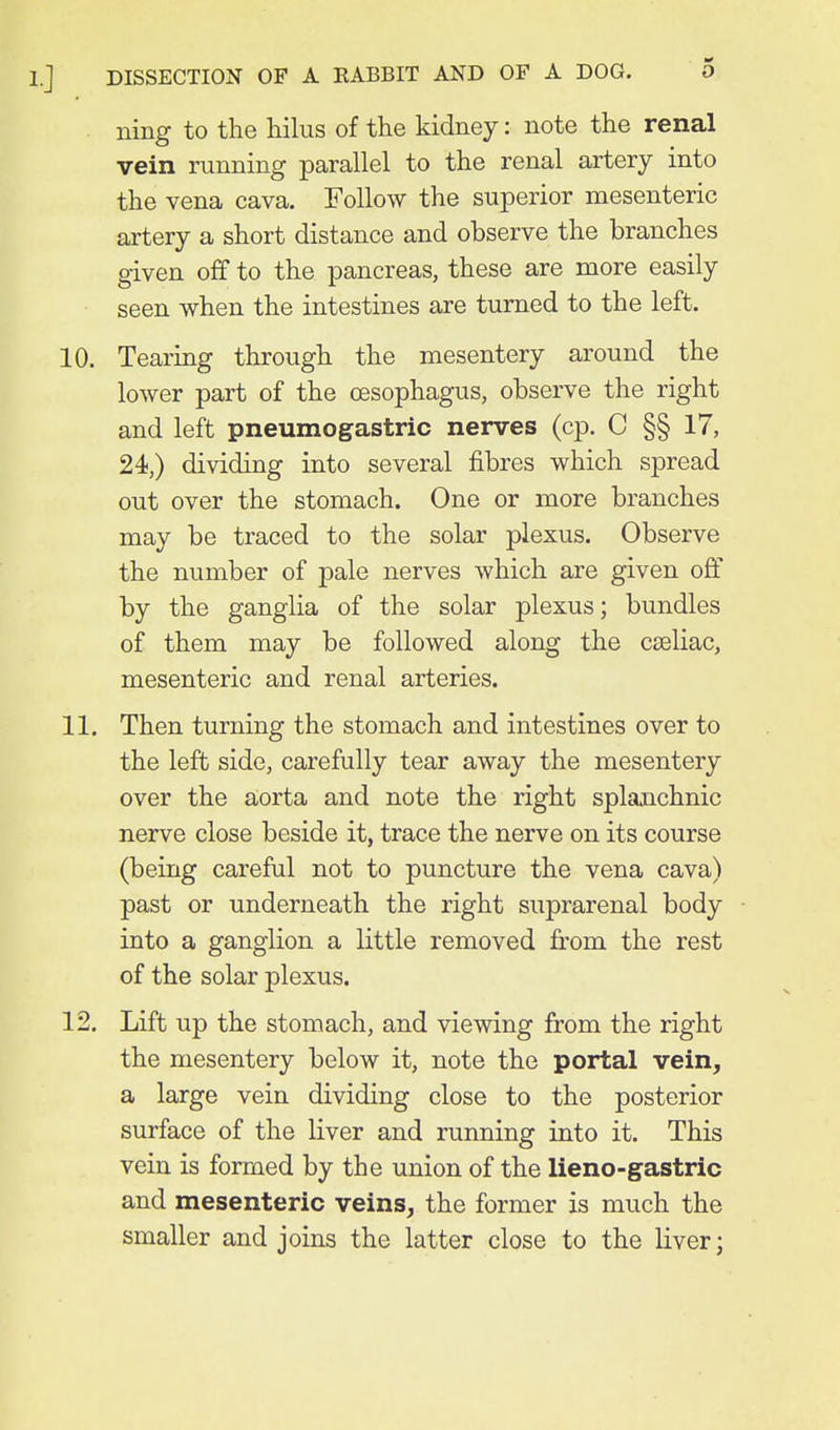 ning to the hilus of the kidney: note the renal vein running parallel to the renal artery into the vena cava. Follow the superior mesenteric artery a short distance and observe the branches given off to the pancreas, these are more easily seen when the intestines are turned to the left. 10. Tearing through the mesentery around the lower part of the oesophagus, observe the right and left pneumogastric nerves (cp. C §§ 17, 24,) dividing into several fibres which spread out over the stomach. One or more branches may be traced to the solar plexus. Observe the number of pale nerves which are given off by the ganglia of the solar plexus; bundles of them may be followed along the cseliac, mesenteric and renal arteries. 11. Then turning the stomach and intestines over to the left side, carefully tear away the mesentery over the aorta and note the right splaoichnic nerve close beside it, trace the nerve on its course (being careful not to puncture the vena cava) past or underneath the right suprarenal body into a ganglion a little removed from the rest of the solar plexus. 12. Lift up the stomach, and viewing from the right the mesentery below it, note the portal vein, a large vein dividing close to the posterior surface of the liver and running into it. This vein is formed by the union of the lieno-gastric and mesenteric veins, the former is much the smaller and joins the latter close to the liver;