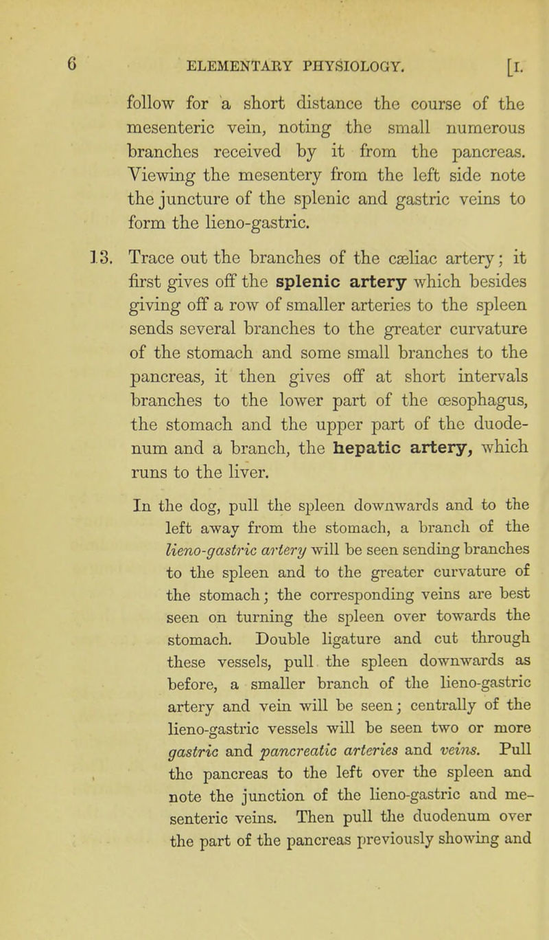 follow for a short distance the course of the mesenteric vein, noting the small numerous branches received by it from the pancreas. Viewing the mesentery from the left side note the juncture of the splenic and gastric veins to form the lieno-gastric. Trace out the branches of the cseliac artery; it first gives off the splenic artery which besides giving off a row of smaller arteries to the spleen sends several branches to the greater curvature of the stomach and some small branches to the pancreas, it then gives off at short intervals branches to the lower part of the oesophagus, the stomach and the upper part of the duode- num and a branch, the hepatic artery, which runs to the liver. In the dog, pull the spleen downwards and to the left away from the stomach, a branch of the lieno-gastric artery will be seen sending branches to the spleen and to the greater curvature of the stomach; the corresponding veins are best seen on turning the spleen over towards the stomach. Double ligature and cut through these vessels, pull the spleen downwards as before, a smaller branch of the lieno-gastric artery and vein will be seen; centrally of the lieno-gastric vessels will be seen two or more gastric and pancreatic arteries and veins. Pull the pancreas to the left over the spleen and note the junction of the lieno-gastric and me- senteric veins. Then pull the duodenum over the part of the pancreas previously showing and
