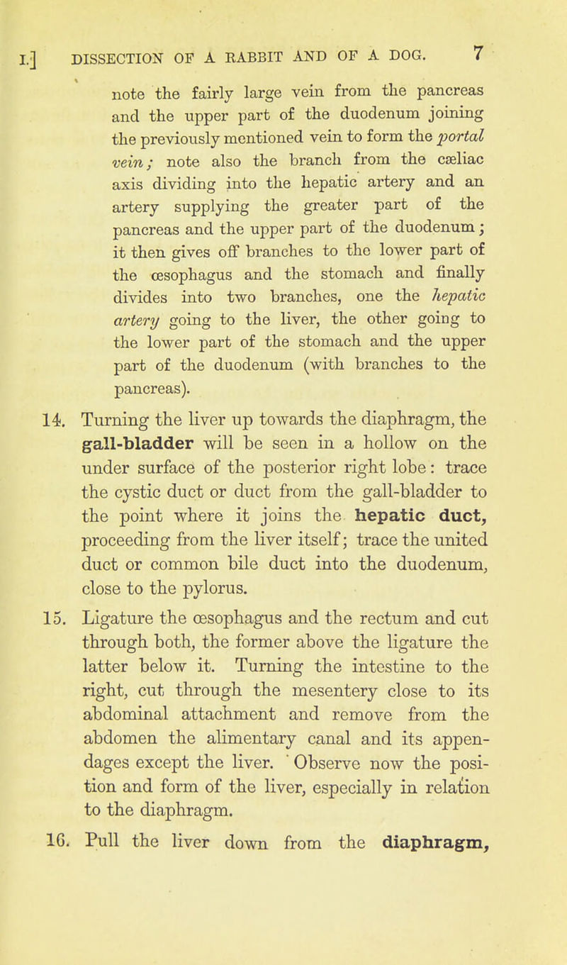 note the fairly large veiii from the pancreas and the upper part of the duodenum joining the previously mentioned vein to form the liortal vein; note also the branch from the cseliac axis dividing into the liepatic artery and an artery supplying the greater part of the pancreas and the upper part of the duodenum; it then gives off branches to the lower part of the oesophagus and the stomach and finally divides into two branches, one the hepatic artery going to the liver, the other going to the lower part of the stomach and the upper part of the duodenum (with branches to the pancreas). 14. Turning the liver up towards the diaphragm, the gall-bladder will be seen in a hollow on the under surface of the posterior right lobe: trace the cystic duct or duct from the gall-bladder to the point where it joins the hepatic duct^ proceeding from the liver itself; trace the united duct or common bile duct into the duodenum, close to the j^ylorus. 15. Ligature the oesophagus and the rectum and cut through both, the former above the ligature the latter below it. Turning the intestine to the right, cut through the mesentery close to its abdominal attachment and remove from the abdomen the alimentary canal and its appen- dages except the liver. Observe now the posi- tion and form of the liver, especially in relation to the diaphragm. IG. Pull the liver down from the diaphragm.